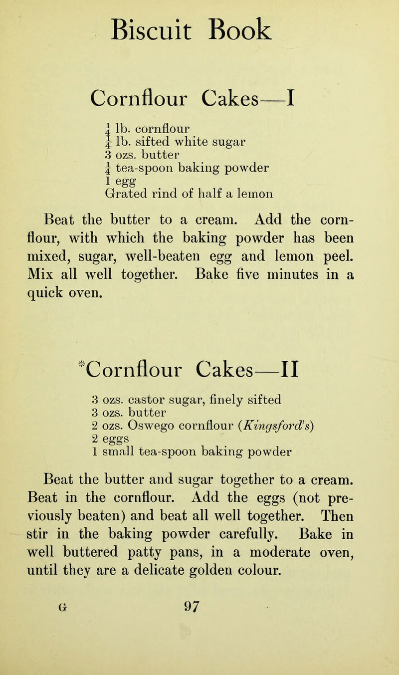 Cornflour Cakes—I d lb. cornflour J lb. sifted white sugar 3 ozs. butter j tea-spoon baking powder 1 egg Grated rind of half a lemon Beat the butter to a cream. Add the corn- flour, with which the baking powder has been mixed, sugar, well-beaten egg and lemon peel. Mix all well together. Bake five minutes in a quick oven. 'Cornflour Cakes—II 3 ozs. castor sugar, finely sifted 3 ozs. butter 2 ozs. Oswego cornflour (Kingsfortfs) 2 eggs 1 small tea-spoon baking powder Beat the butter and sugar together to a cream. Beat in the cornflour. Add the eggs (not pre- viously beaten) and beat all well together. Then stir in the baking powder carefully. Bake in well buttered patty pans, in a moderate oven, until they are a delicate golden colour.