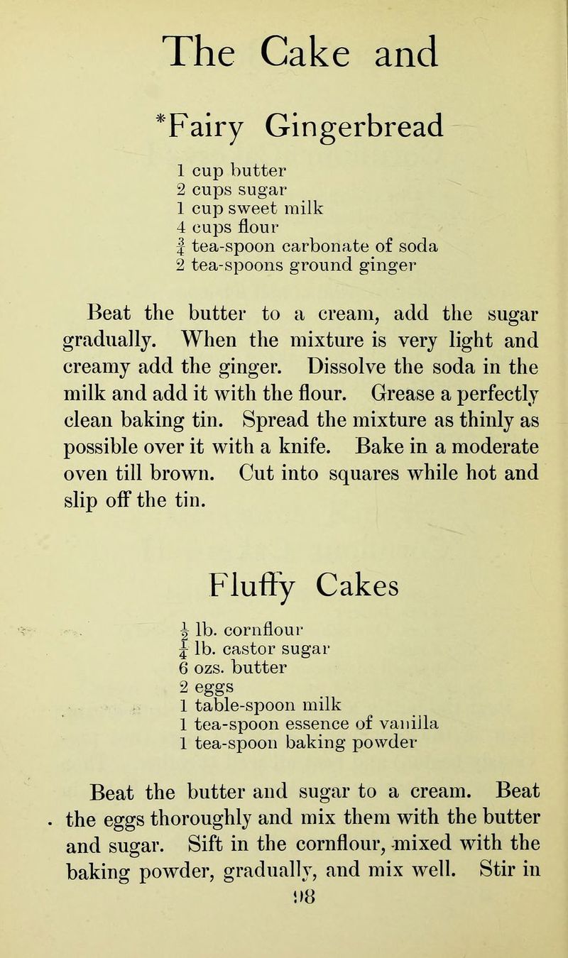 *Fairy Gingerbread 1 cup butter 2 cups sugar 1 cup sweet milk 4 cups flour | tea-spoon carbonate of soda 2 tea-spoons ground ginger Beat the butter to a cream, add the sugar gradually. When the mixture is very light and creamy add the ginger. Dissolve the soda in the milk and add it with the flour. Grease a perfectly clean baking tin. Spread the mixture as thinly as possible over it with a knife. Bake in a moderate oven till brown. Cut into squares while hot and slip off* the tin. Fluffy Cakes \ lb. cornflour j lb. castor sugar 6 ozs. butter 2 eggs 1 table-spoon milk 1 tea-spoon essence of vanilla 1 tea-spoon baking powder Beat the butter and sugar to a cream. Beat the eggs thoroughly and mix them with the butter and sugar. Sift in the cornflour, -mixed with the baking powder, gradually, and mix well. Stir in !>8