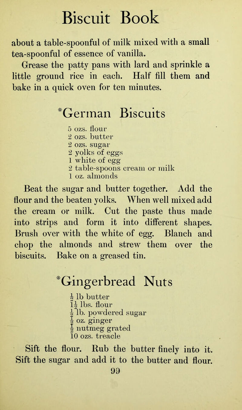 about a table-spoonful of milk mixed with a small tea-spoonful of essence of vanilla. Grease the patty pans with lard and sprinkle a little ground rice in each. Half fill them and bake in a quick oven for ten minutes. *German Biscuits 5 OZS. flour 2 ozs. butter 2 ozs. sugar 2 yolks of eggs 1 white of egg 2 table-spoons cream or milk 1 oz. almonds Beat the sugar and butter together. Add the flour and the beaten yolks. When well mixed add the cream or milk. Cut the paste thus made into strips and form it into different shapes. Brush over with the white of egg. Blanch and chop the almonds and strew them over the biscuits. Bake on a greased tin. *Gingerbread Nuts * lb butter \\ lbs. flour ^ lb. powdered sugar h oz. ginger J nutmeg grated 10 ozs. treacle Sift the flour. Rub the butter finely into it. Sift the sugar and add it to the butter and flour.