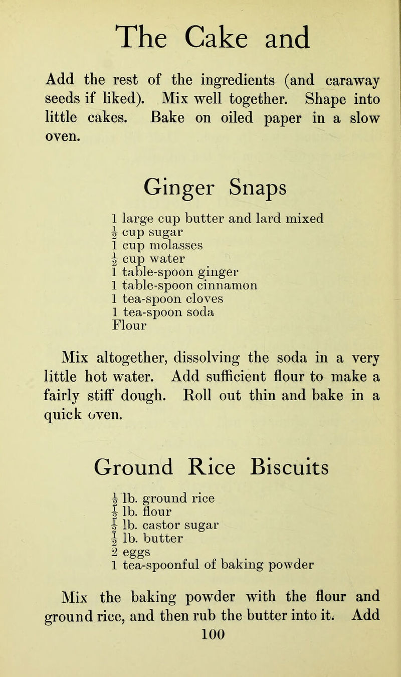 Add the rest of the ingredients (and caraway seeds if liked). Mix well together. Shape into little cakes. Bake on oiled paper in a slow oven. Ginger Snaps 1 large cup butter and lard mixed J cup sugar 1 cup molasses \ cup water 1 table-spoon ginger 1 table-spoon cinnamon 1 tea-spoon cloves 1 tea-spoon soda Flour Mix altogether, dissolving the soda in a very little hot water. Add sufficient flour to make a fairly stiff* dough. Roll out thin and bake in a quick oven. Ground Rice Biscuits J lb. ground rice | lb. flour 1 lb. castor sugar \ lb. butter 2 eggs 1 tea-spoonful of baking powder Mix the baking powder with the flour and ground rice, and then rub the butter into it. Add