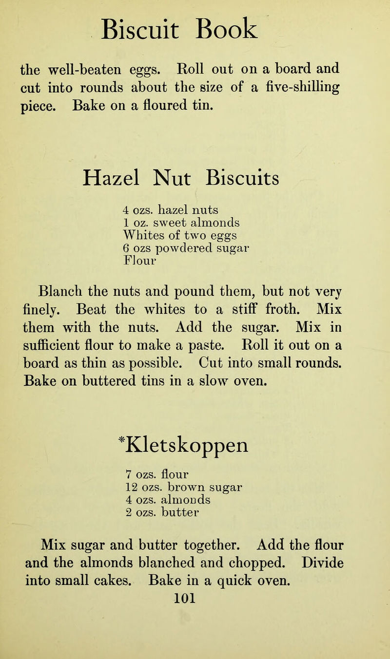 the well-beaten eggs. Roll out on a board and cut into rounds about the size of a five-shilling piece. Bake on a floured tin. Hazel Nut Biscuits 4 ozs. hazel nuts 1 oz. sweet almonds Whites of two eggs 6 ozs powdered sugar Flour Blanch the nuts and pound them, but not very finely. Beat the whites to a stiff froth. Mix them with the nuts. Add the sugar. Mix in sufficient flour to make a paste. Roll it out on a board as thin as possible. Cut into small rounds. Bake on buttered tins in a slow oven. *Kletskoppen 7 ozs. flour 12 ozs. brown sugar 4 ozs. almonds 2 ozs. butter Mix sugar and butter together. Add the flour and the almonds blanched and chopped. Divide into small cakes. Bake in a quick oven.