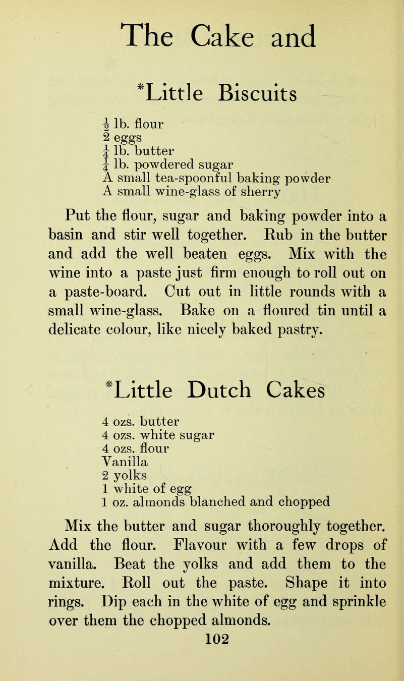 *Little Biscuits J lb. flour 2 eggs i lb. butter J lb. powdered sugar A small tea-spoonful baking powder A small wine-glass of sherry Put the flour, sugar and baking powder into a basin and stir well together. Rub in the butter and add the well beaten eggs. Mix with the wine into a paste just firm enough to roll out on a paste-board. Cut out in little rounds with a small wine-glass. Bake on a floured tin until a delicate colour, like nicely baked pastry. *Little Dutch Cakes 4 ozs. butter 4 ozs. white sugar 4 ozs. flour Vanilla 2 yolks 1 white of egg 1 oz. almonds blanched and chopped Mix the butter and sugar thoroughly together. Add the flour. Flavour with a few drops of vanilla. Beat the yolks and add them to the mixture. Roll out the paste. Shape it into rings. Dip each in the white of egg and sprinkle over them the chopped almonds.