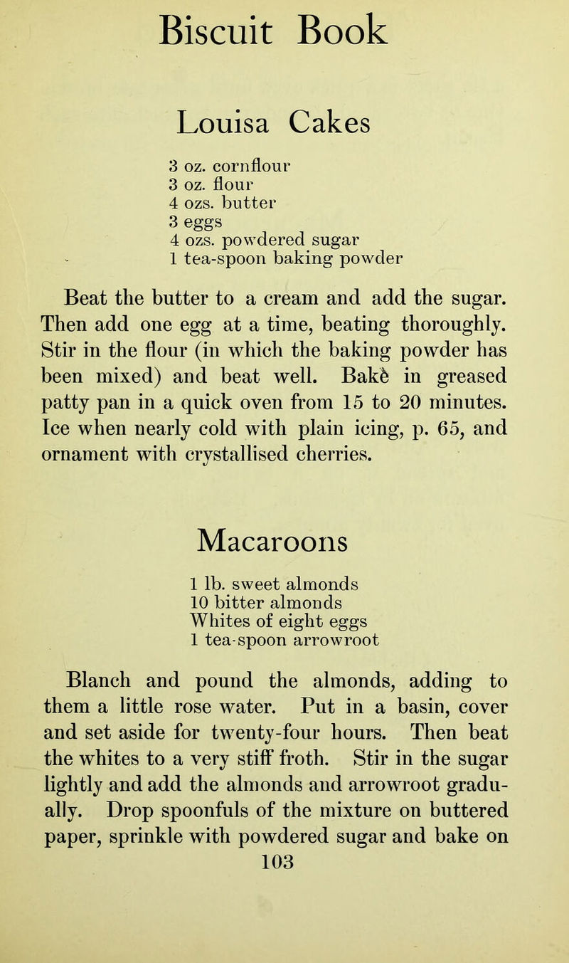Louisa Cakes 3 oz. cornflour 3 oz. flour 4 ozs. butter 3 eggs 4 ozs. powdered sugar 1 tea-spoon baking powder Beat the butter to a cream and add the sugar. Then add one egg at a time, beating thoroughly. Stir in the flour (in which the baking powder has been mixed) and beat well. Bakfe in greased patty pan in a quick oven from 15 to 20 minutes. Ice when nearly cold with plain icing, p. 65, and ornament with crystallised cherries. Macaroons 1 lb. sweet almonds 10 bitter almonds Whites of eight eggs 1 tea-spoon arrowroot Blanch and pound the almonds, adding to them a little rose water. Put in a basin, cover and set aside for twenty-four hours. Then beat the whites to a very stiff froth. Stir in the sugar lightly and add the almonds and arrowroot gradu- ally. Drop spoonfuls of the mixture on buttered paper, sprinkle with powdered sugar and bake on