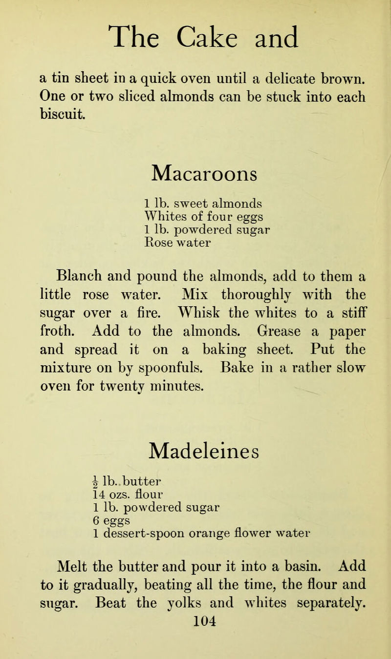 a tin sheet in a quick oven until a delicate brown. One or two sliced almonds can be stuck into each biscuit. Macaroons 1 lb. sweet almonds Whites of four eggs 1 lb. powdered sugar Rose water Blanch and pound the almonds, add to them a little rose water. Mix thoroughly with the sugar over a fire. Whisk the whites to a stiff froth. Add to the almonds. Grease a paper and spread it on a baking sheet. Put the mixture on by spoonfuls. Bake in a rather slow oven for twenty minutes. Madeleines ^ lb..butter 14 ozs. flour 1 lb. powdered sugar 6 eggs 1 dessert-spoon orange flower water Melt the butter and pour it into a basin. Add to it gradually, beating all the time, the flour and sugar. Beat the yolks and whites separately.