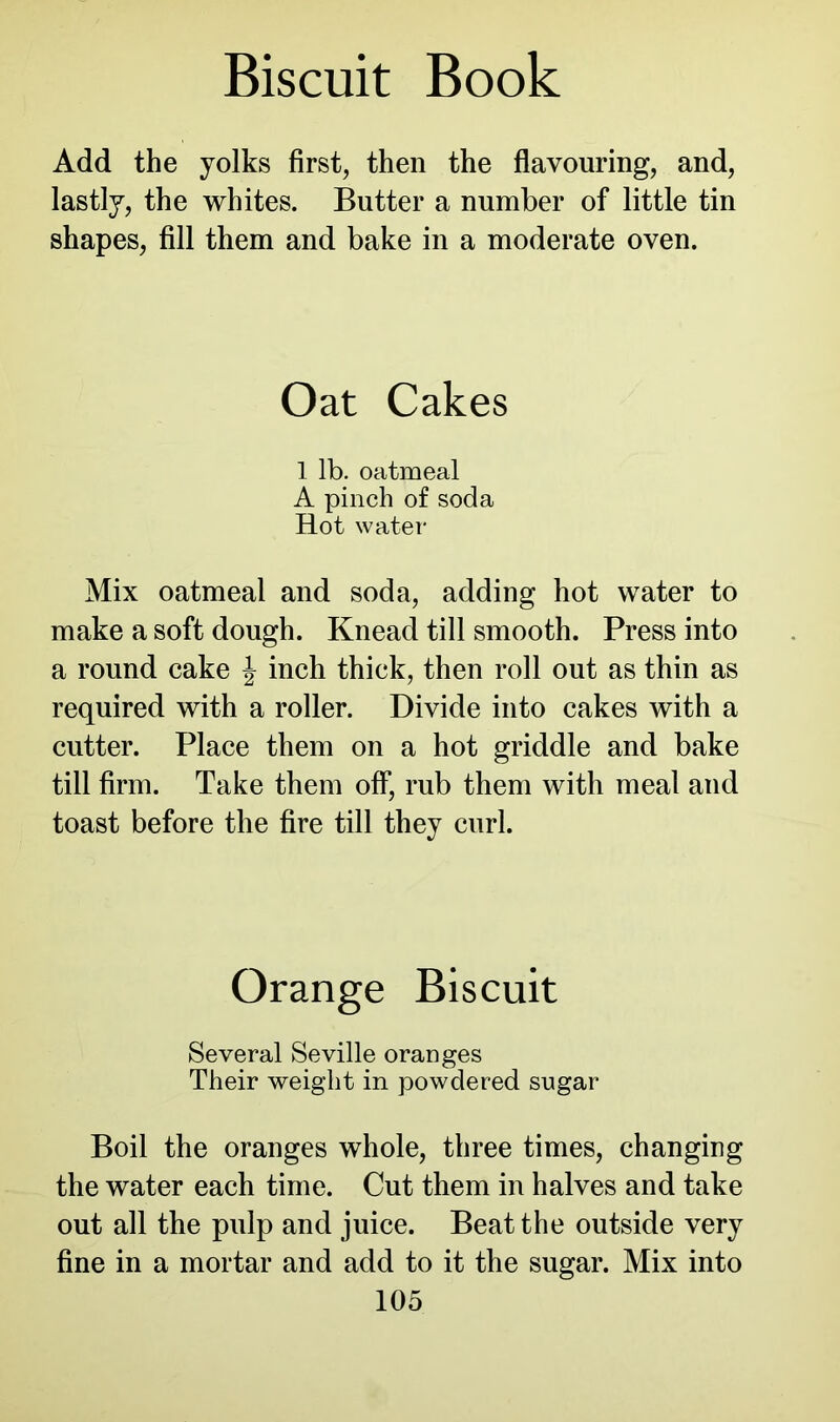 Add the yolks first, then the flavouring, and, lastly, the whites. Butter a number of little tin shapes, fill them and bake in a moderate oven. Oat Cakes 1 lb. oatmeal A pinch of soda Hot water Mix oatmeal and soda, adding hot water to make a soft dough. Knead till smooth. Press into a round cake J inch thick, then roll out as thin as required with a roller. Divide into cakes with a cutter. Place them on a hot griddle and bake till firm. Take them off, rub them with meal and toast before the fire till they curl. Orange Biscuit Several Seville oranges Their weight in powdered sugar Boil the oranges whole, three times, changing the water each time. Cut them in halves and take out all the pulp and juice. Beat the outside very fine in a mortar and add to it the sugar. Mix into