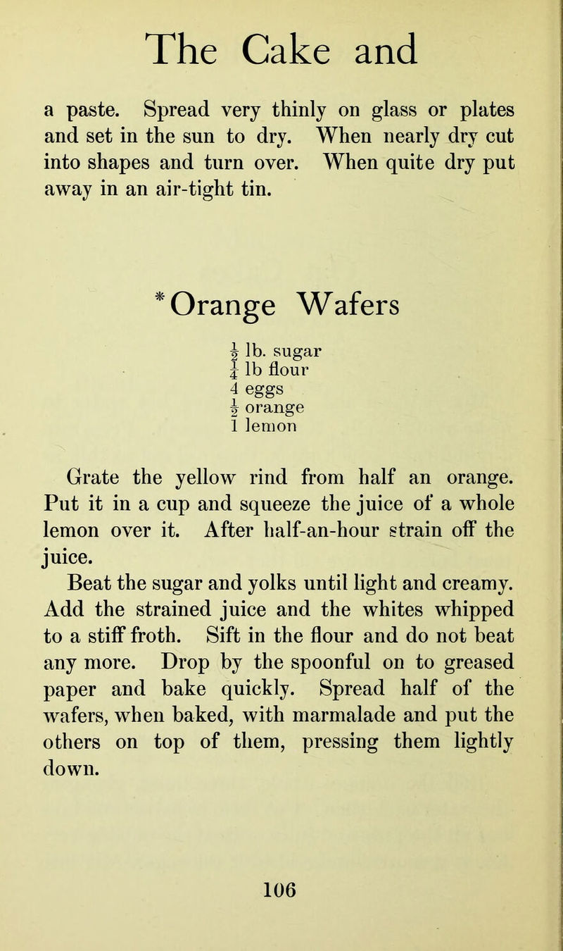 a paste. Spread very thinly on glass or plates and set in the sun to dry. When nearly dry cut into shapes and turn over. When quite dry put away in an air-tight tin. * Orange Wafers \ lb. sugar J lb flour 4 eggs \ orange 1 lemon Grate the yellow rind from half an orange. Put it in a cup and squeeze the juice of a whole lemon over it. After half-an-hour strain off the juice. Beat the sugar and yolks until light and creamy. Add the strained juice and the whites whipped to a stiff froth. Sift in the flour and do not beat any more. Drop by the spoonful on to greased paper and bake quickly. Spread half of the wafers, when baked, with marmalade and put the others on top of them, pressing them lightly down.