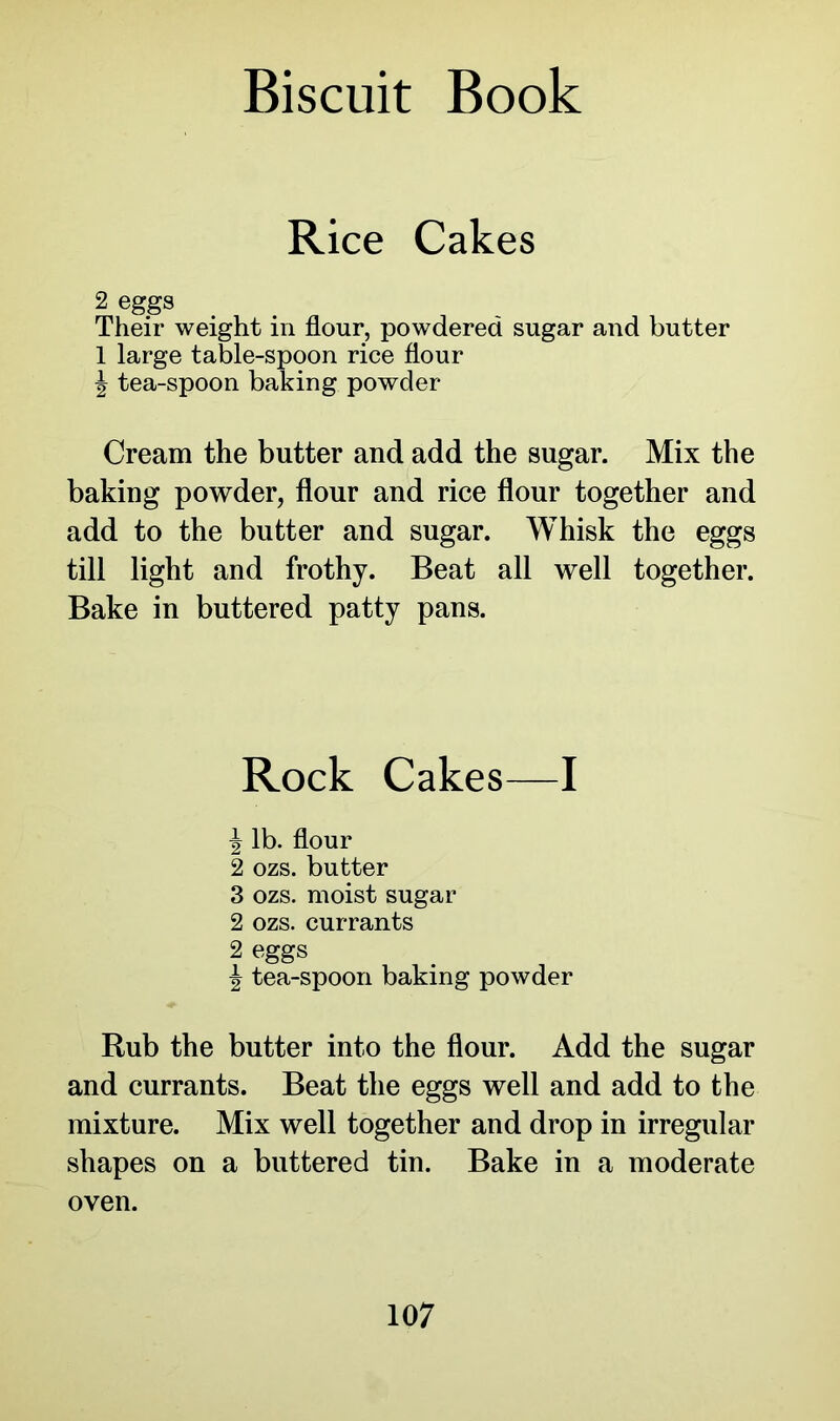 Rice Cakes 2 eggs Their weight in flour, powdered sugar and butter 1 large table-spoon rice flour \ tea-spoon baking powder Cream the butter and add the sugar. Mix the baking powder, flour and rice flour together and add to the butter and sugar. Whisk the eggs till light and frothy. Beat all well together. Bake in buttered patty pans. Rock Cakes—I \ lb. flour 2 ozs. butter 3 ozs. moist sugar 2 ozs. currants 2 eggs | tea-spoon baking powder Rub the butter into the flour. Add the sugar and currants. Beat the eggs well and add to the mixture. Mix well together and drop in irregular shapes on a buttered tin. Bake in a moderate oven.