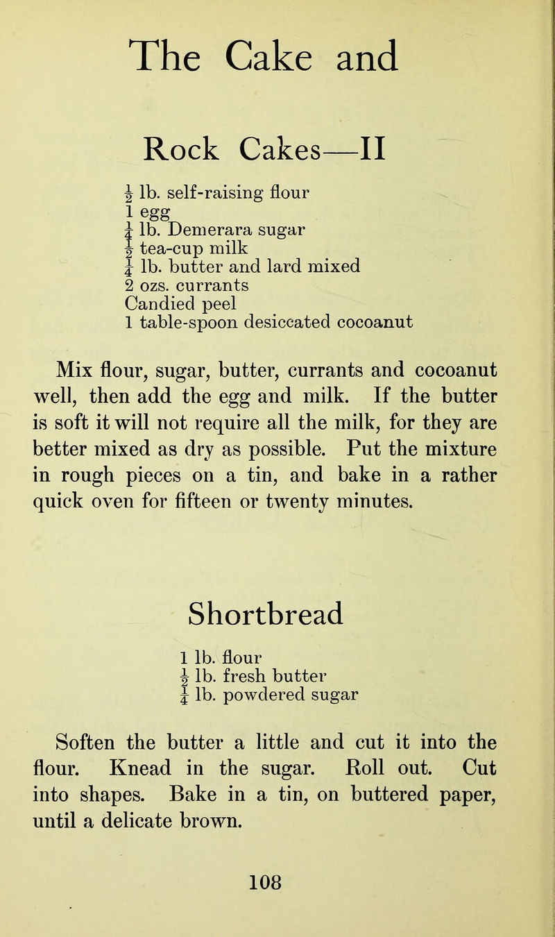 Rock Cakes—II | lb. self-raising flour 1 egg i lb. Demerara sugar J tea-cup milk 1 lb. butter and lard mixed 2 ozs. currants Candied peel 1 table-spoon desiccated cocoanut Mix flour, sugar, butter, currants and cocoanut well, then add the egg and milk. If the butter is soft it will not require all the milk, for they are better mixed as dry as possible. Put the mixture in rough pieces on a tin, and bake in a rather quick oven for fifteen or twenty minutes. Shortbread 1 lb. flour \ lb. fresh butter £ lb. powdered sugar Soften the butter a little and cut it into the flour. Knead in the sugar. Roll out. Cut into shapes. Bake in a tin, on buttered paper, until a delicate brown.