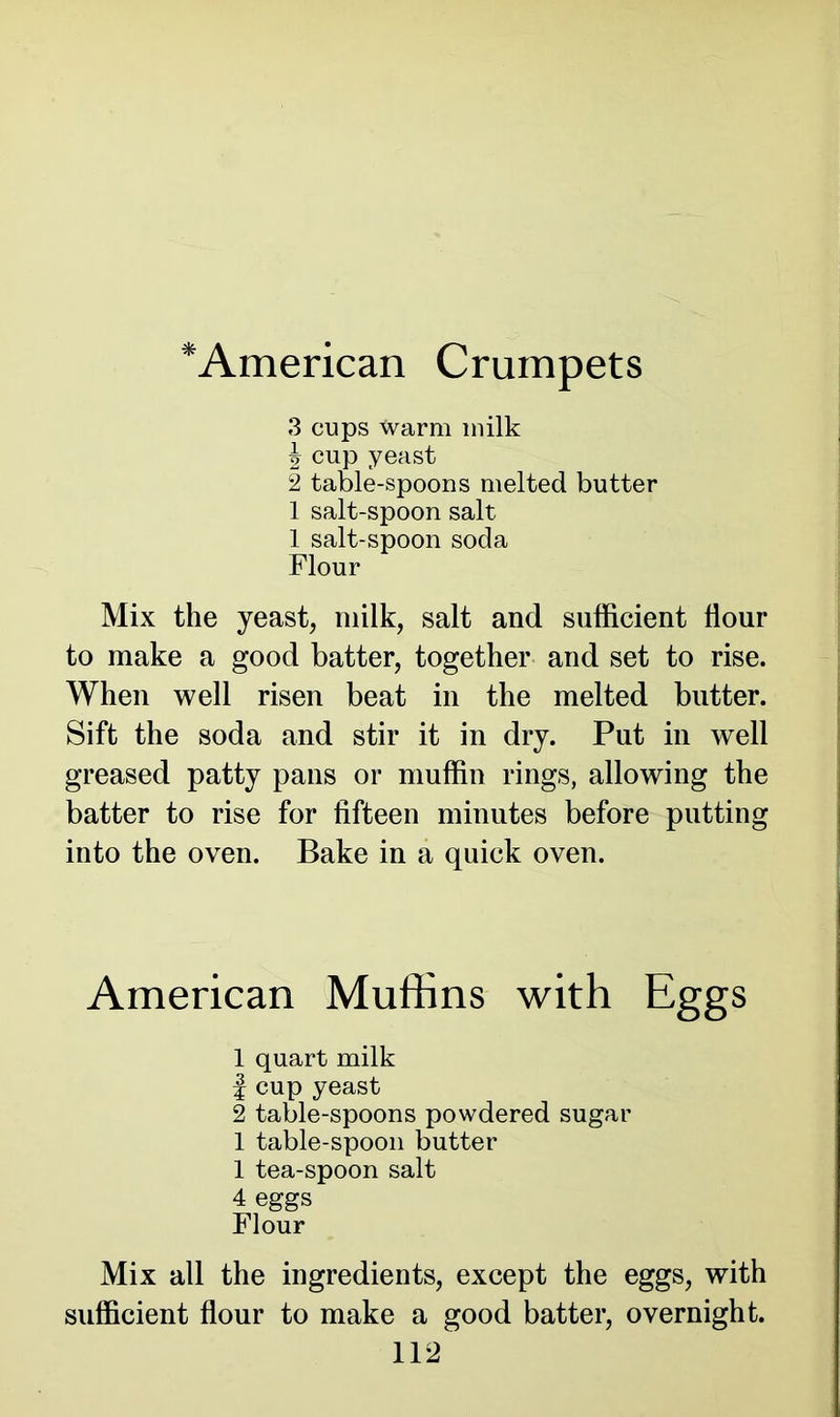 *American Crumpets 3 cups Warm milk J cup yeast 2 table-spoons melted butter 1 salt-spoon salt 1 salt-spoon soda Flour Mix the yeast, milk, salt and sufficient flour to make a good batter, together and set to rise. When well risen beat in the melted butter. Sift the soda and stir it in dry. Put in well greased patty pans or muffin rings, allowing the batter to rise for fifteen minutes before putting into the oven. Bake in a quick oven. American Muffins with Eggs 1 quart milk | cup yeast 2 table-spoons powdered sugar 1 table-spoon butter 1 tea-spoon salt 4 eggs Flour Mix all the ingredients, except the eggs, with sufficient flour to make a good batter, overnight.