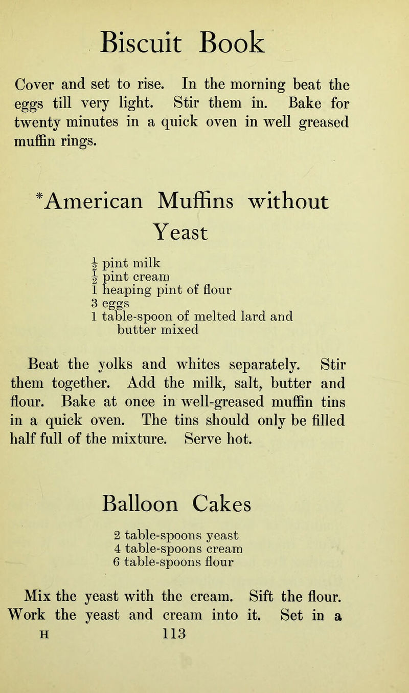 Cover and set to rise. In the morning beat the eggs till very light. Stir them in. Bake for twenty minutes in a quick oven in well greased muffin rings. ‘American Muffins without Yeast pint milk ^ pint cream 1 heaping pint of flour 3 eggs 1 table-spoon of melted lard and butter mixed Beat the yolks and whites separately. Stir them together. Add the milk, salt, butter and flour. Bake at once in well-greased muffin tins in a quick oven. The tins should only be filled half full of the mixture. Serve hot. Balloon Cakes 2 table-spoons yeast 4 table-spoons cream 6 table-spoons flour Mix the yeast with the cream. Sift the flour. Work the yeast and cream into it. Set in a