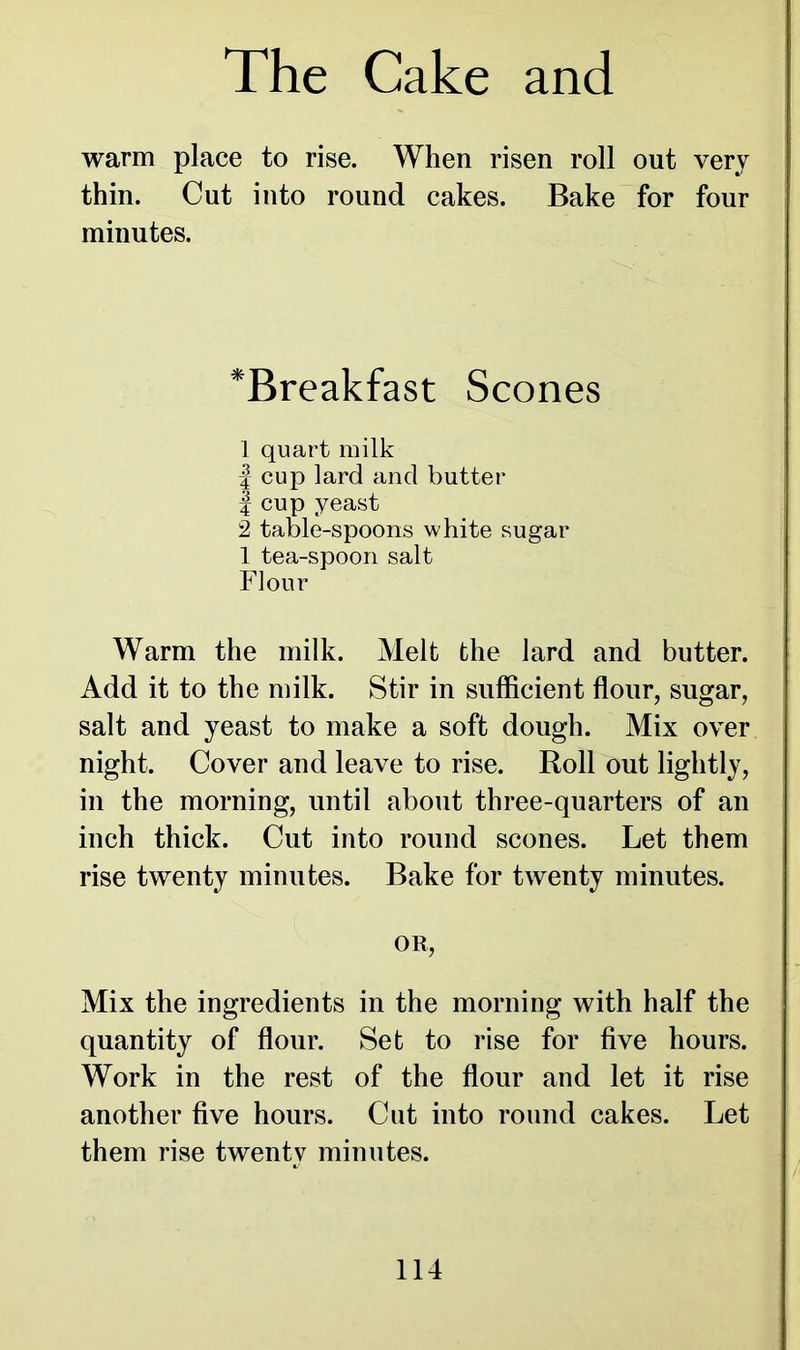 warm place to rise. When risen roll out very thin. Cut into round cakes. Bake for four minutes. *Breakfast Scones 1 quart milk | cup lard and butter | cup yeast 2 table-spoons white sugar 1 tea-spoon salt Flour Warm the milk. Melt the lard and butter. Add it to the milk. Stir in sufficient flour, sugar, salt and yeast to make a soft dough. Mix over night. Cover and leave to rise. Roll out lightly, in the morning, until about three-quarters of an inch thick. Cut into round scones. Let them rise twenty minutes. Bake for twenty minutes. OR, Mix the ingredients in the morning with half the quantity of flour. Set to rise for five hours. Work in the rest of the flour and let it rise another five hours. Cut into round cakes. Let them rise twenty minutes.