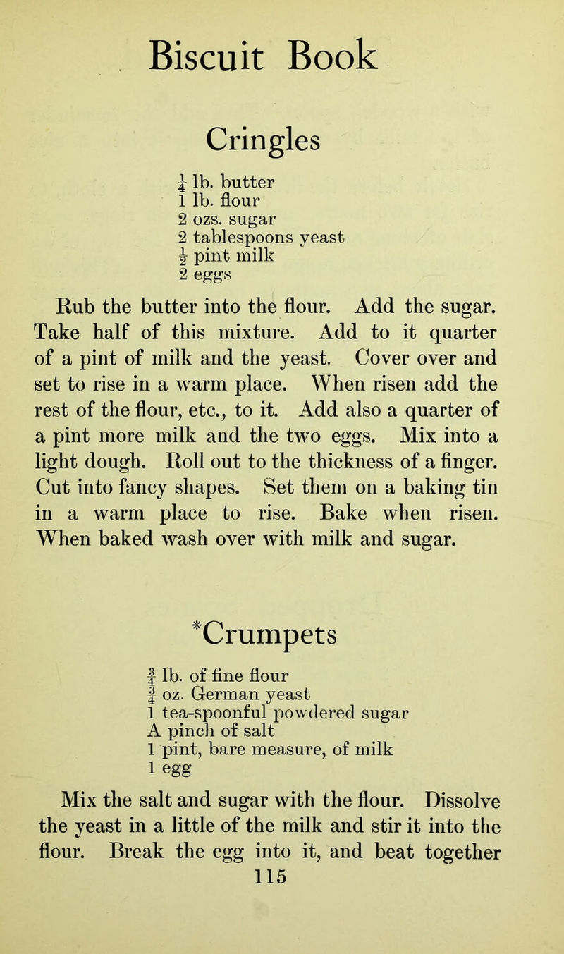 Cringles j lb. butter 1 lb. flour 2 ozs. sugar 2 tablespoons yeast ^ pint milk 2 eggs Rub the butter into the flour. Add the sugar. Take half of this mixture. Add to it quarter of a pint of milk and the yeast. Cover over and set to rise in a warm place. When risen add the rest of the flour, etc., to it. Add also a quarter of a pint more milk and the two eggs. Mix into a light dough. Roll out to the thickness of a finger. Cut into fancy shapes. Set them on a baking tin in a warm place to rise. Bake when risen. When baked wash over with milk and sugar. *Crumpets | lb. of fine flour | oz. German yeast 1 tea-spoonful powdered sugar A pincli of salt 1 pint, bare measure, of milk 1 egg Mix the salt and sugar with the flour. Dissolve the yeast in a little of the milk and stir it into the flour. Break the egg into it, and beat together