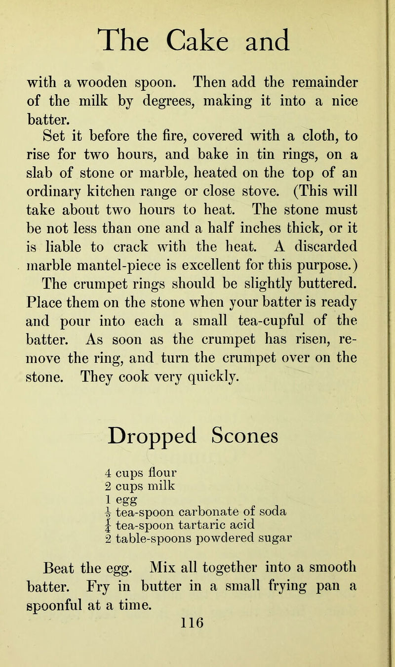 with a wooden spoon. Then add the remainder of the milk by degrees, making it into a nice batter. Set it before the fire, covered with a cloth, to rise for two hours, and bake in tin rings, on a slab of stone or marble, heated on the top of an ordinary kitchen range or close stove. (This will take about two hours to heat. The stone must be not less than one and a half inches thick, or it is liable to crack with the heat. A discarded marble mantel-piece is excellent for this purpose.) The crumpet rings should be slightly buttered. Place them on the stone when your batter is ready and pour into each a small tea-cupful of the batter. As soon as the crumpet has risen, re- move the ring, and turn the crumpet over on the stone. They cook very quickly. Dropped Scones 4 cups flour 2 cups milk 1 egg , , . ^ tea-spoon carbonate ot soda | tea-spoon tartaric acid 2 table-spoons powdered sugar Beat the egg. Mix all together into a smooth batter. Fry in butter in a small frying pan a spoonful at a time.