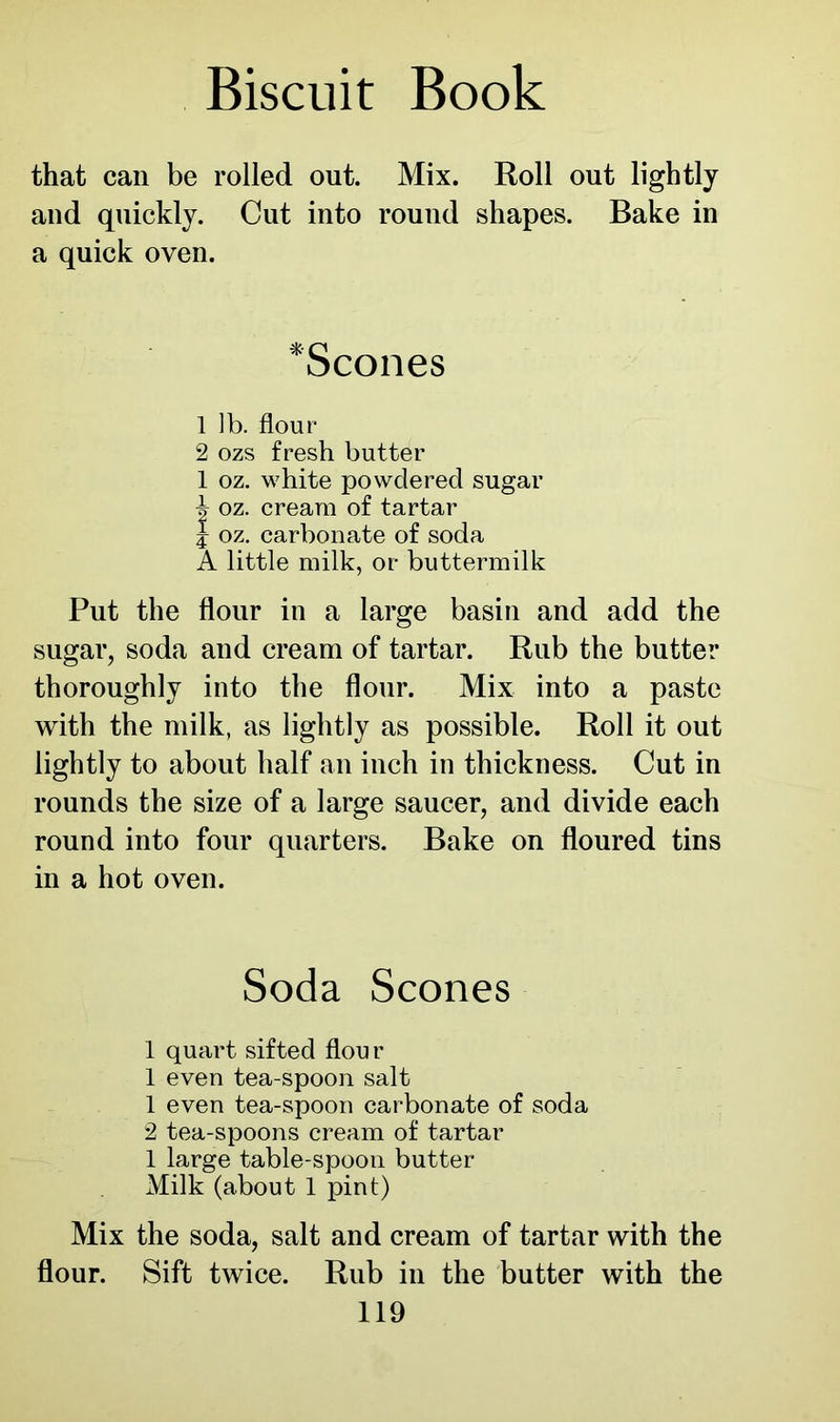 that can be rolled out. Mix. Roll out lightly and quickly. Cut into round shapes. Bake in a quick oven. ‘Scones 1 ib. flour 2 ozs fresh butter 1 oz. white powdered sugar 1 oz. cream of tartar | oz. carbonate of soda A little milk, or buttermilk Put the flour in a large basin and add the sugar, soda and cream of tartar. Rub the butter thoroughly into the flour. Mix into a paste with the milk, as lightly as possible. Roll it out lightly to about half an inch in thickness. Cut in rounds the size of a large saucer, and divide each round into four quarters. Bake on floured tins in a hot oven. Soda Scones 1 quart sifted flour 1 even tea-spoon salt 1 even tea-spoon carbonate of soda 2 tea-spoons cream of tartar 1 large table-spoon butter Milk (about 1 pint) Mix the soda, salt and cream of tartar with the flour. Sift twice. Rub in the butter with the