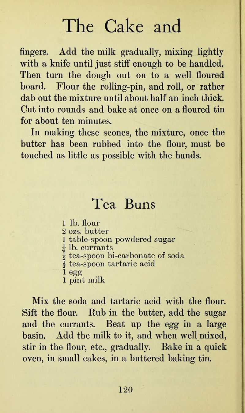 fingers. Add the milk gradually, mixing lightly with a knife until just stiff enough to be handled. Then turn the dough out on to a well floured board. Flour the rolling-pin, and roll, or rather dab out the mixture until about half an inch thick. Cut into rounds and bake at once on a floured tin for about ten minutes. In making these scones, the mixture, once the butter has been rubbed into the flour, must be touched as little as possible with the hands. Tea Buns 1 lb. flour 2 ozs. butter 1 table-spoon powdered sugar j lb. currants | tea-spoon bi-carbonate of soda £ tea-spoon tartaric acid 1 egg 1 pint milk Mix the soda and tartaric acid with the flour. Sift the flour. Rub in the butter, add the sugar and the currants. Beat up the egg in a large basin. Add the milk to it, and when well mixed, stir in the flour, etc., gradually. Bake in a quick oven, in small cakes, in a buttered baking tin.