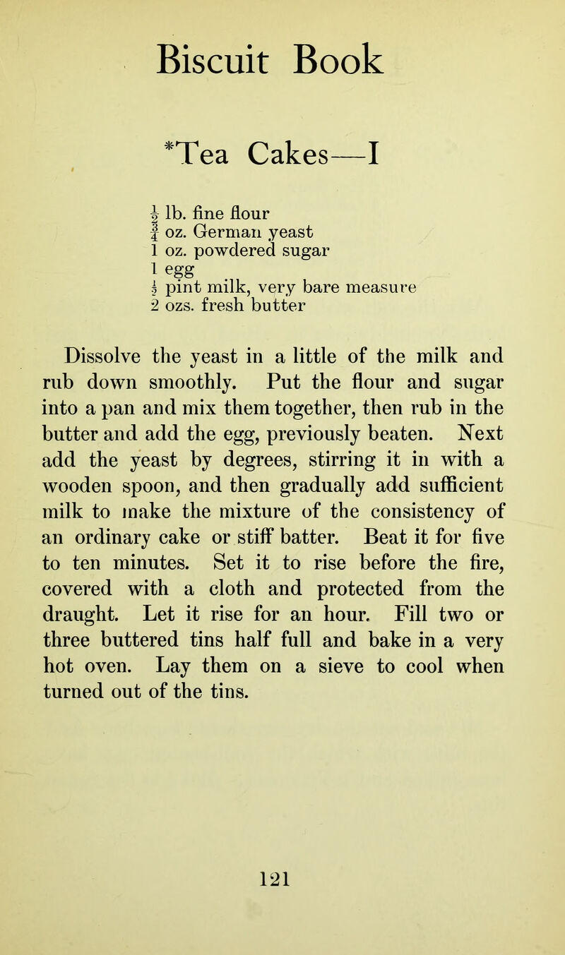 *Tea Cakes—I I lb. fine flour J oz. German yeast 1 oz. powdered sugar 1 egg g pint milk, very bare measure 2 ozs. fresh butter Dissolve the yeast in a little of the milk and rub down smoothly. Put the flour and sugar into a pan and mix them together, then rub in the butter and add the egg, previously beaten. Next add the yeast by degrees, stirring it in with a wooden spoon, and then gradually add sufficient milk to make the mixture of the consistency of an ordinary cake or stiff batter. Beat it for five to ten minutes. Set it to rise before the fire, covered with a cloth and protected from the draught. Let it rise for an hour. Fill two or three buttered tins half full and bake in a very hot oven. Lay them on a sieve to cool when turned out of the tins.