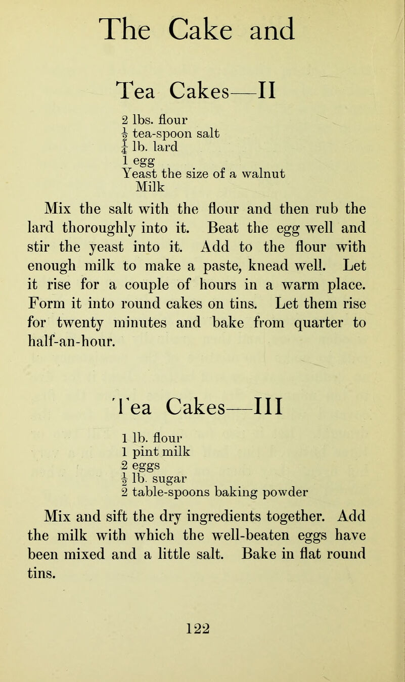 Tea Cakes—II 2 lbs. flour 77 tea-spoon salt i lb. lard 1 egg Yeast the size of a walnut Milk Mix the salt with the flour and then rub the lard thoroughly into it. Beat the egg well and stir the yeast into it. Add to the flour with enough milk to make a paste, knead well. Let it rise for a couple of hours in a warm place. Form it into round cakes on tins. Let them rise for twenty minutes and bake from quarter to half-an-hour. l ea Cakes—III 1 lb. flour 1 pint milk 2 eggs | lb. sugar 2 table-spoons baking powder Mix and sift the dry ingredients together. Add the milk with which the well-beaten eggs have been mixed and a little salt. Bake in flat round tins.