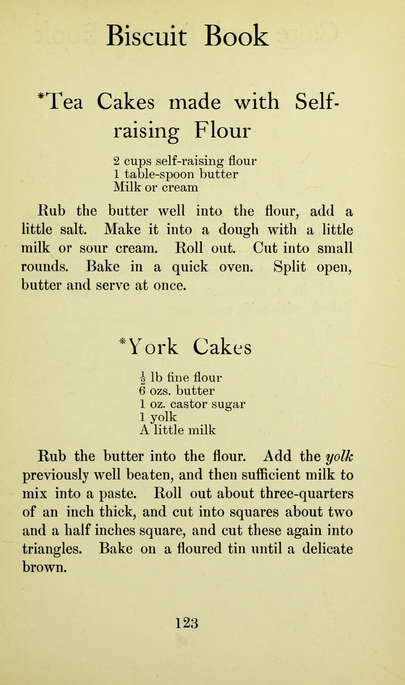 *Tea Cakes made with Self- raising Flour 2 cups self-raising flour 1 table-spoon butter Milk or cream Rub the butter well into the flour, add a little salt. Make it into a dough with a little milk or sour cream. Roll out. Cut into small rounds. Bake in a quick oven. Split open, butter and serve at once. Work Cakes \ lb fine flour 6 ozs. butter 1 oz. castor sugar 1 yolk A little milk Rub the butter into the flour. Add the yolk previously well beaten, and then sufficient milk to mix into a paste. Roll out about three-quarters of an inch thick, and cut into squares about two and a half inches square, and cut these again into triangles. Bake on a floured tin until a delicate brown.