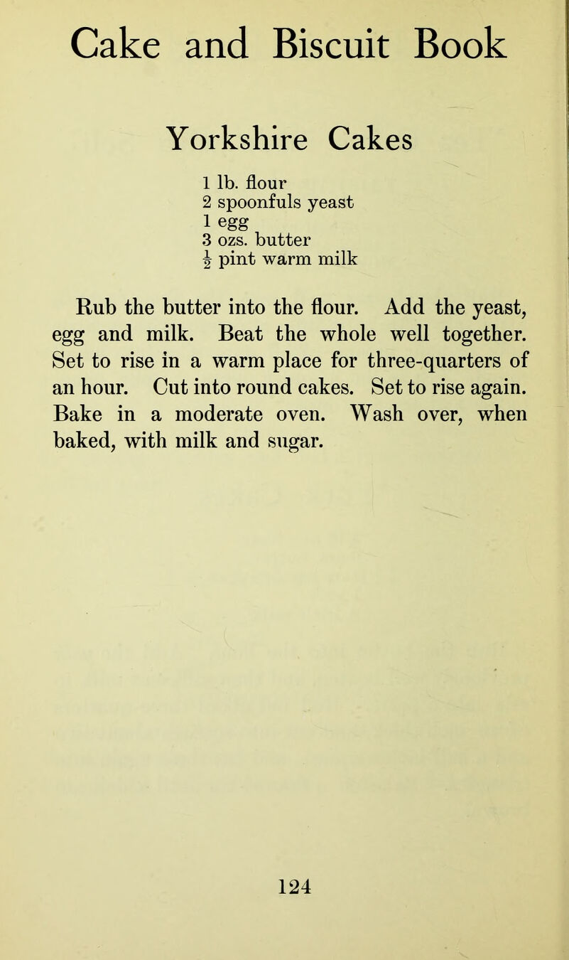 Yorkshire Cakes 1 lb. flour 2 spoonfuls yeast 1 egg 3 ozs. butter \ pint warm milk Rub the butter into the flour. Add the yeast, egg and milk. Beat the whole well together. Set to rise in a warm place for three-quarters of an hour. Cut into round cakes. Set to rise again. Bake in a moderate oven. Wash over, when baked, with milk and sugar.