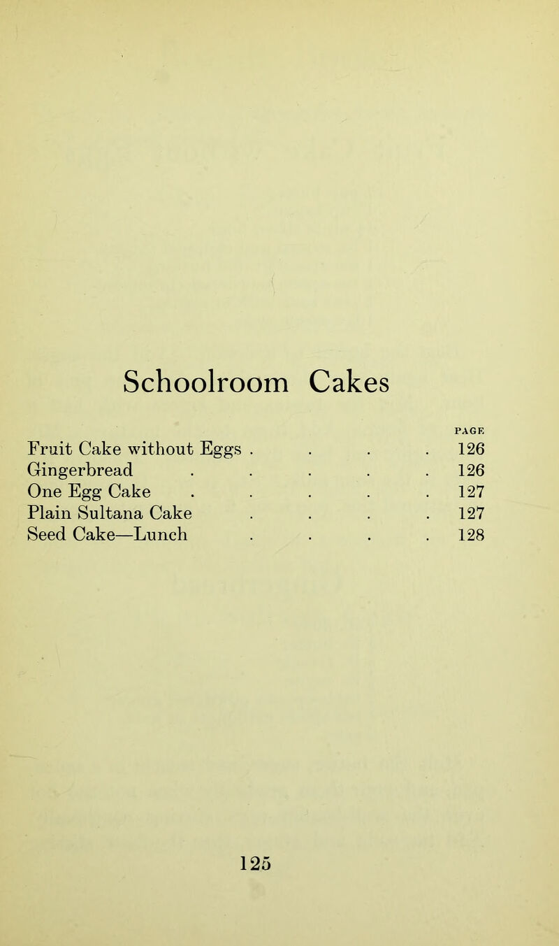 Schoolroom Cakes PAGE Fruit Cake without Eggs . . . .126 Gingerbread . . . . .126 One Egg Cake ..... 127 Plain Sultana Cake . . . .127 Seed Cake—Lunch . . . .128