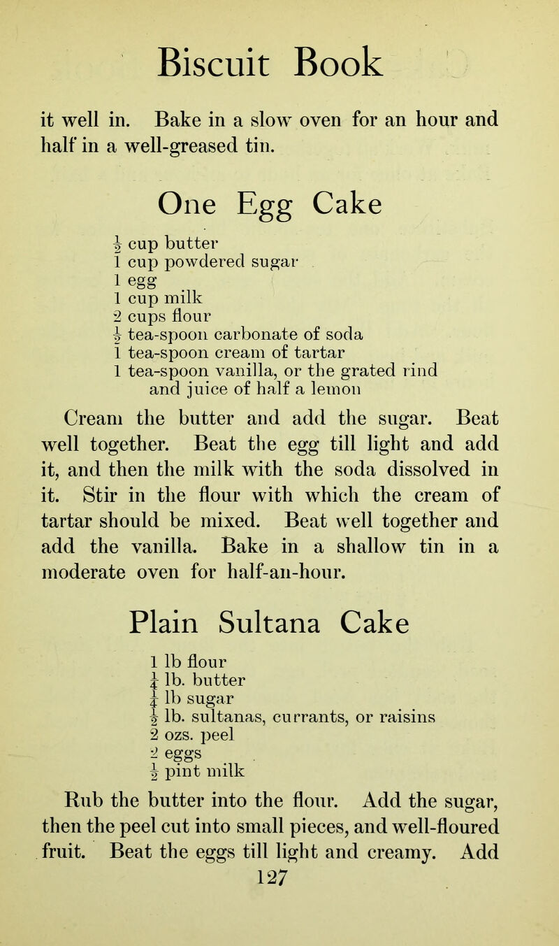 it well in. Bake in a slow oven for an hour and half in a well-greased tin. One Egg Cake ^ cup butter 1 cup powdered sugar 1 egg 1 cup milk 2 cups flour ^ tea-spoon carbonate of soda 1 tea-spoon cream of tartar 1 tea-spoon vanilla, or the grated rind and juice of half a letnon Cream the butter and add the sugar. Beat well together. Beat the egg till light and add it, and then the milk with the soda dissolved in it. Stir in the flour with which the cream of tartar should be mixed. Beat well together and add the vanilla. Bake in a shallow tin in a moderate oven for half-an-hour. Plain Sultana Cake 1 lb flour j lb. butter j lb sugar \ lb. sultanas, currants, or raisins 2 ozs. peel 2 eggs \ pint milk Rub the butter into the flour. Add the sugar, then the peel cut into small pieces, and well-floured fruit. Beat the eggs till light and creamy. Add