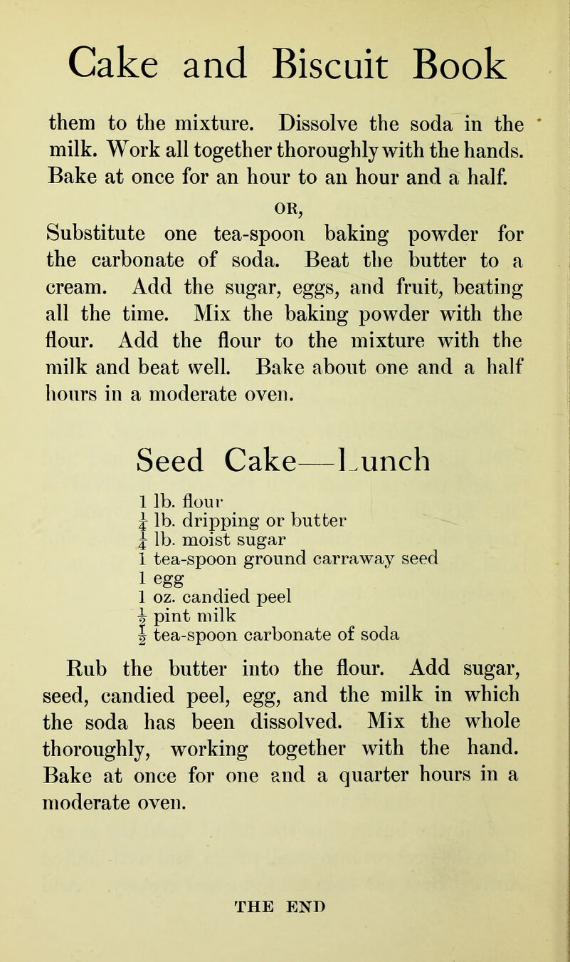 them to the mixture. Dissolve the soda in the ' milk. Work all together thoroughly with the hands. Bake at once for an hour to an hour and a half. OR, Substitute one tea-spoon baking powder for the carbonate of soda. Beat the butter to a cream. Add the sugar, eggs, and fruit, beating all the time. Mix the baking powder with the flour. Add the flour to the mixture with the milk and beat well. Bake about one and a half hours in a moderate oven. Seed Cake—Lunch 1 lb. flour J lb. dripping or butter i lb. moist sugar 1 tea-spoon ground carraway seed 1 egg 1 oz. candied peel i pint milk | tea-spoon carbonate of soda Rub the butter into the flour. Add sugar, seed, candied peel, egg, and the milk in which the soda has been dissolved. Mix the whole thoroughly, working together with the hand. Bake at once for one and a quarter hours in a moderate oven. THE END