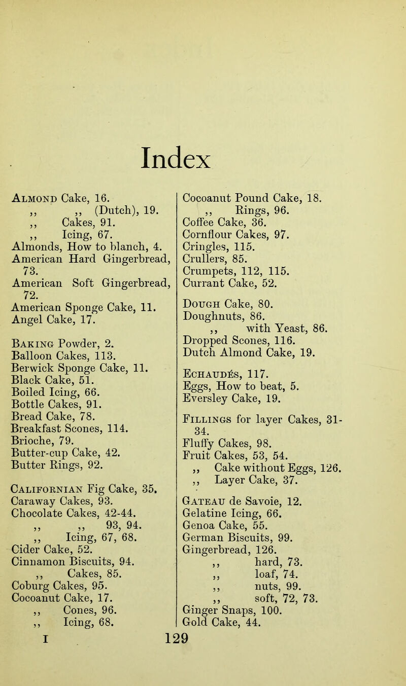 Almond Cake, 16. ,, ,, (Dutch), 19. ,, Cakes, 91. ,, Icing, 67. Almonds, How to blanch, 4. American Hard Gingerbread, 73. American Soft Gingerbread, 72. American Sponge Cake, 11. Angel Cake, 17. Baking Powder, 2. Balloon Cakes, 113. Berwick Sponge Cake, 11. Black Cake, 51. Boiled Icing, 66. Bottle Cakes, 91. Bread Cake, 78. Breakfast Scones, 114. Brioche, 79. Butter-cup Cake, 42. Butter Rings, 92. Californian Fig Cake, 35. Caraway Cakes, 93. Chocolate Cakes, 42-44. „ „ 93, 94. ,, Icing, 67, 68. Cider Cake, 52. Cinnamon Biscuits, 94. ,, Cakes, 85. Coburg Cakes, 95. Cocoanut Cake, 17. ,, Cones, 96. ,, Icing, 68. Cocoanut Pound Cake, 18. ,, Rings, 96. Coffee Cake, 36. Cornflour Cakes, 97. Cringles, 115. Crullers, 85. Crumpets, 112, 115. Currant Cake, 52. Dough Cake, 80. Doughnuts, 86. ,, with Yeast, 86. Dropped Scones, 116. Dutch Almond Cake, 19. Echaud^s, 117. Eggs, How to beat, 5. Eversley Cake, 19. Fillings for layer Cakes, 31- 34. Fluffy Cakes, 98. Fruit Cakes, 53, 54. ,, Cake without Eggs, 126. ,, Layer Cake, 37. Gateau de Savoie, 12. Gelatine Icing, 66. Genoa Cake, 55. German Biscuits, 99. Gingerbread, 126. ,, hard, 73. ,, loaf, 74. ,, nuts, 99. soft, 72, 73. Ginger Snaps, 100. Gold Cake, 44.