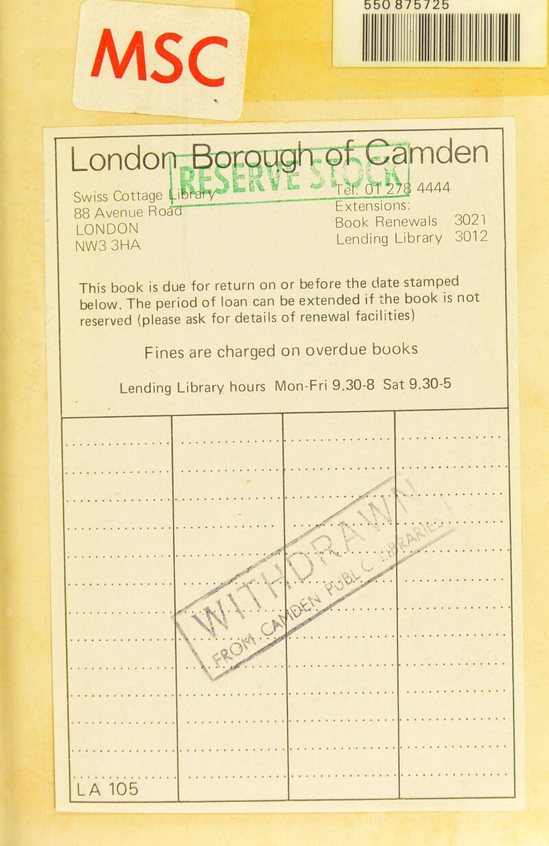 MS C London Swiss Cottage Borough of Camden L Te| oi 4444 88 Avenue RoacT ~ htensions. LONDON Book Renewals 3021 NW3 3HA Lending Library o012 This book is due for return on or before the date stamped below. The period of loan can be extended if the book is not reserved (please ask for details of renewal facilities) Fines are charged on overdue books Lending Library hours Mon-Fri 9.30-8 Sat 9.30-5 <L ..*V  \ ) • C [jt r LA 105