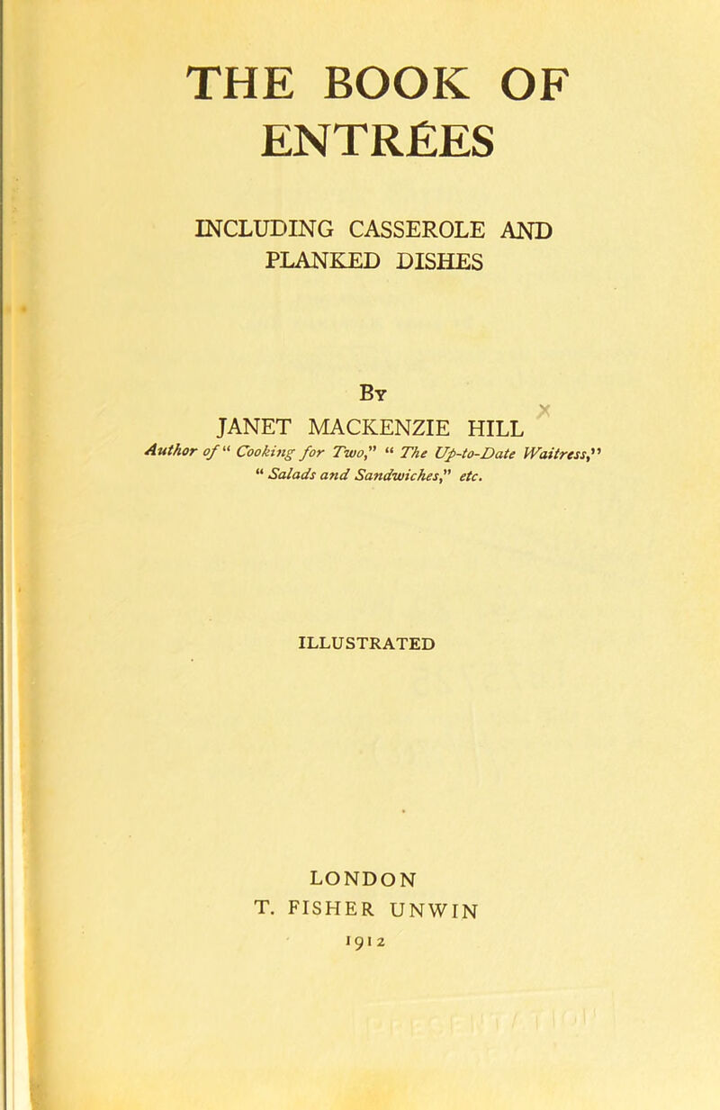 ENTREES INCLUDING CASSEROLE AND PLANKED DISHES By JANET MACKENZIE HILL Author of “ Cooking for Two, “ The Up-to-Date Waitress “ Salads and Sandwiches, etc. ILLUSTRATED LONDON T. FISHER UNWIN 1912