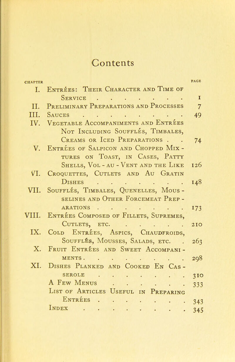 Contents CHAPTER I. Entrees: Their Character and Time of Service II. Preliminary Preparations and Processes III. Sauces IV. Vegetable Accompaniments and Entrees Not Including Souffles, Timbales, Creams or Iced Preparations . V. Entrees of Salpicon and Chopped Mix - tures on Toast, in Cases, Patty Shells, Vol - au - Vent and the Like VI. Croquettes, Cutlets and Au Gratin Dishes VII. Souffles, Timbales, Quenelles, Mous - selines and Other Forcemeat Prep - A RATIONS VIII. Entrees Composed of Fillets, Supremes, Cutlets, etc. IX. Cold Entrees, Aspics, Chaudfroids, Souffles, Mousses, Salads, etc. X. Fruit Entrees and Sweet Accompani - ments XI. Dishes Planked and Cooked En Cas - serole A Few Menus List of Articles Useful in Preparing Entrees Index PAGE I 7 49 74 126 148 173 210 263 298 310 333 343 345