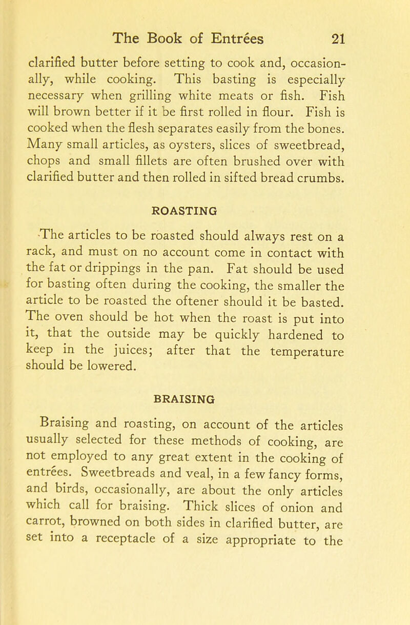 clarified butter before setting to cook and, occasion- ally, while cooking. This basting is especially necessary when grilling white meats or fish. Fish will brown better if it be first rolled in flour. Fish is cooked when the flesh separates easily from the bones. Many small articles, as oysters, slices of sweetbread, chops and small fillets are often brushed over with clarified butter and then rolled in sifted bread crumbs. ROASTING -The articles to be roasted should always rest on a rack, and must on no account come in contact with the fat or drippings in the pan. Fat should be used for basting often during the cooking, the smaller the article to be roasted the oftener should it be basted. The oven should be hot when the roast is put into it, that the outside may be quickly hardened to keep in the juices; after that the temperature should be lowered. BRAISING Braising and roasting, on account of the articles usually selected for these methods of cooking, are not employed to any great extent in the cooking of entrees. Sweetbreads and veal, in a few fancy forms, and birds, occasionally, are about the only articles which call for braising. Thick slices of onion and carrot, browned on both sides in clarified butter, are set into a receptacle of a size appropriate to the