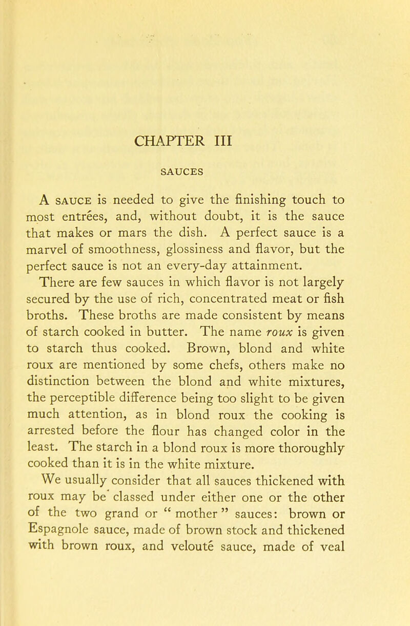 CHAPTER III SAUCES A sauce is needed to give the finishing touch to most entrees, and, without doubt, it is the sauce that makes or mars the dish. A perfect sauce is a marvel of smoothness, glossiness and flavor, but the perfect sauce is not an every-day attainment. There are few sauces in which flavor is not largely secured by the use of rich, concentrated meat or fish broths. These broths are made consistent by means of starch cooked in butter. The name roux is given to starch thus cooked. Brown, blond and white roux are mentioned by some chefs, others make no distinction between the blond and white mixtures, the perceptible difference being too slight to be given much attention, as in blond roux the cooking is arrested before the flour has changed color in the least. The starch in a blond roux is more thoroughly cooked than it is in the white mixture. We usually consider that all sauces thickened with roux may be classed under either one or the other of the two grand or “mother” sauces: brown or Espagnole sauce, made of brown stock and thickened with brown roux, and veloute sauce, made of veal