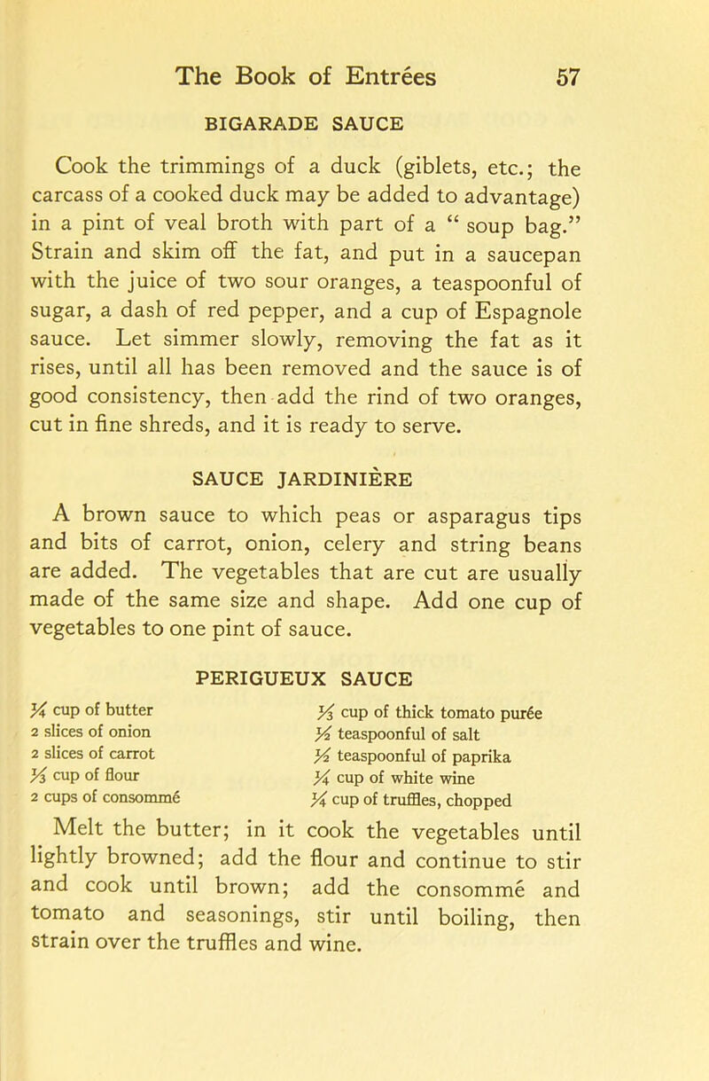 BIGARADE SAUCE Cook the trimmings of a duck (giblets, etc.; the carcass of a cooked duck may be added to advantage) in a pint of veal broth with part of a “ soup bag.” Strain and skim off the fat, and put in a saucepan with the juice of two sour oranges, a teaspoonful of sugar, a dash of red pepper, and a cup of Espagnole sauce. Let simmer slowly, removing the fat as it rises, until all has been removed and the sauce is of good consistency, then add the rind of two oranges, cut in fine shreds, and it is ready to serve. A brown sauce to which peas or asparagus tips and bits of carrot, onion, celery and string beans are added. The vegetables that are cut are usually made of the same size and shape. Add one cup of vegetables to one pint of sauce. Melt the butter; in it cook the vegetables until lightly browned; add the flour and continue to stir and cook until brown; add the consomme and tomato and seasonings, stir until boiling, then strain over the truffles and wine. SAUCE JARDINIERE PERIGUEUX SAUCE Y cup of butter 2 slices of onion 2 slices of carrot Y> cup of flour 2 cups of consomme Y cup of thick tomato pur6e Y teaspoonful of salt Y teaspoonful of paprika Y cup of white wine Y cup of truffles, chopped