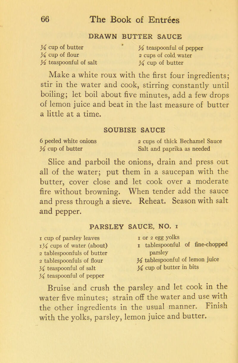 DRAWN BUTTER SAUCE A cup of butter * A teaspoonful of pepper A cup of flour 2 cups of cold, water A teaspoonful of salt A, cup of butter Make a white roux with the first four ingredients; stir in the water and cook, stirring constantly until boiling; let boil about five minutes, add a few drops of lemon juice and beat in the last measure of butter a little at a time. SOUBISE SAUCE 6 peeled white onions 2 cups of thick Bechamel Sauce A cup of butter Salt and paprika as needed Slice and parboil the onions, drain and press out all of the water; put them in a saucepan with the butter, cover close and let cook over a moderate fire without browning. When tender add the sauce and press through a sieve. Reheat. Season with salt and pepper. PARSLEY SAUCE, NO. i 1 cup of parsley leaves xA cups of water (about) 2 tablespoonfuls of butter 2 tablespoonfuls of flour X teaspoonful of salt A teaspoonful of pepper i or 2 egg yolks i tablespoonful of fine-chopped parsley A tablespoonful of lemon juice A cup of butter in bits Bruise and crush the parsley and let cook in the water five minutes; strain off the water and use with the other ingredients in the usual manner. Finish with the yolks, parsley, lemon juice and butter.