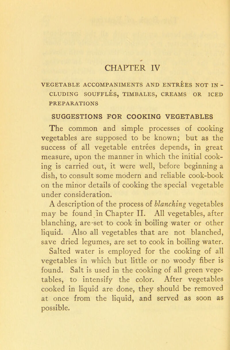 VEGETABLE ACCOMPANIMENTS AND ENTREES NOT IN - CLUDING SOUFFLES, TIMBALES, CREAMS OR ICED PREPARATIONS SUGGESTIONS FOR COOKING VEGETABLES The common and simple processes of cooking vegetables are supposed to be known; but as the success of all vegetable entrees depends, in great measure, upon the manner in which the initial cook- ing is carried out, it were well, before beginning a dish, to consult some modern and reliable cook-book on the minor details of cooking the special vegetable under consideration. A description of the process of blanching vegetables may be found in Chapter II. All vegetables, after blanching, are-set to cook in boiling water or other liquid. Also all vegetables that are not blanched, save dried legumes, are set to cook in boiling water. Salted water is employed for the cooking of all vegetables in which but little or no woody fiber is found. Salt is used in the cooking of all green vege- tables, to intensify the color. After vegetables cooked in liquid are done, they should be removed at once from the liquid, and served as soon as possible.