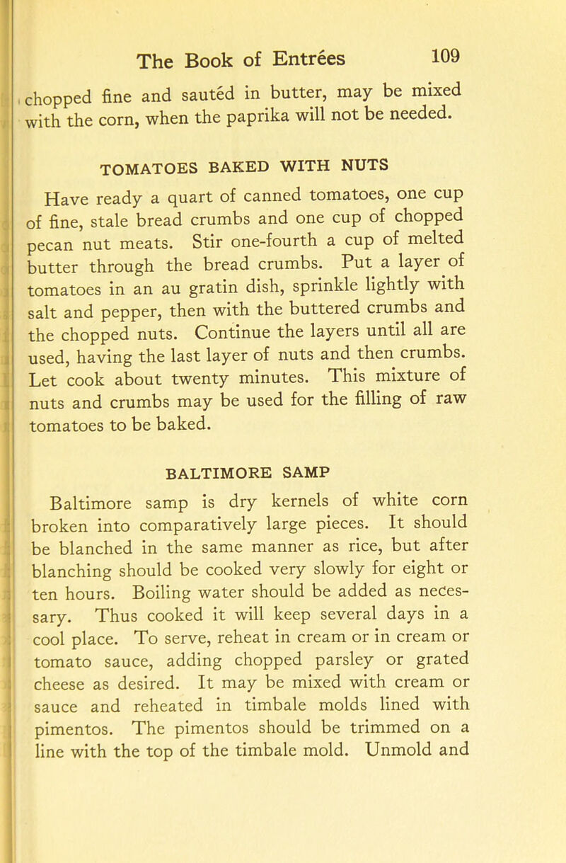 chopped fine and sauted in butter, may be mixed with the corn, when the paprika will not be needed. TOMATOES BAKED WITH NUTS Have ready a quart of canned tomatoes, one cup of fine, stale bread crumbs and one cup of chopped pecan nut meats. Stir one-fourth a cup of melted butter through the bread crumbs. Put a layer of tomatoes in an au gratin dish, sprinkle lightly with salt and pepper, then with the buttered crumbs and the chopped nuts. Continue the layers until all are used, having the last layer of nuts and then crumbs. Let cook about twenty minutes. This mixture of nuts and crumbs may be used for the filling of raw tomatoes to be baked. BALTIMORE SAMP Baltimore samp is dry kernels of white corn broken into comparatively large pieces. It should be blanched in the same manner as rice, but after blanching should be cooked very slowly for eight or ten hours. Boiling water should be added as neces- sary. Thus cooked it will keep several days in a cool place. To serve, reheat in cream or in cream or tomato sauce, adding chopped parsley or grated cheese as desired. It may be mixed with cream or sauce and reheated in timbale molds lined with pimentos. The pimentos should be trimmed on a line with the top of the timbale mold. Unmold and