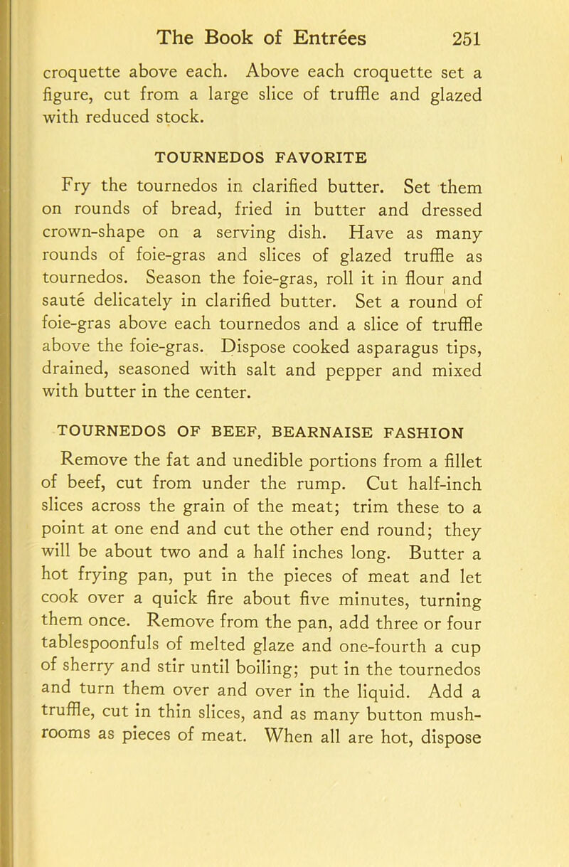 croquette above each. Above each croquette set a figure, cut from a large slice of truffle and glazed with reduced stock. TOURNEDOS FAVORITE Fry the tournedos in clarified butter. Set them on rounds of bread, fried in butter and dressed crown-shape on a serving dish. Have as many rounds of foie-gras and slices of glazed truffle as tournedos. Season the foie-gras, roll it in flour and saute delicately in clarified butter. Set a round of foie-gras above each tournedos and a slice of truffle above the foie-gras. Dispose cooked asparagus tips, drained, seasoned with salt and pepper and mixed with butter in the center. TOURNEDOS OF BEEF, BEARNAISE FASHION Remove the fat and unedible portions from a fillet of beef, cut from under the rump. Cut half-inch slices across the grain of the meat; trim these to a point at one end and cut the other end round; they will be about two and a half inches long. Butter a hot frying pan, put in the pieces of meat and let cook over a quick fire about five minutes, turning them once. Remove from the pan, add three or four tablespoonfuls of melted glaze and one-fourth a cup of sherry and stir until boiling; put in the tournedos and turn them over and over In the liquid. Add a truffle, cut in thin slices, and as many button mush- rooms as pieces of meat. When all are hot, dispose