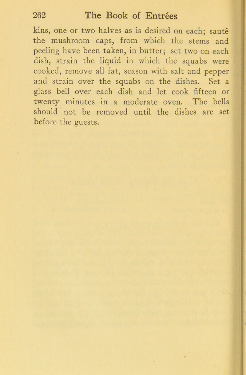 kins, one or two halves as is desired on each; saute the mushroom caps, from which the stems and peeling have been taken, in butter; set two on each dish, strain the liquid in which the squabs were cooked, remove all fat, season with salt and pepper and strain over the squabs on the dishes. Set a glass bell over each dish and let cook fifteen or twenty minutes in a moderate oven. The bells should not be removed until the dishes are set before the guests.