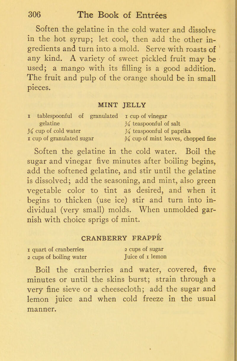 Soften the gelatine in the cold water and dissolve in the hot syrup; let cool, then add the other in- gredients and turn into a mold. Serve with roasts of any kind. A variety of sweet pickled fruit may be used; a mango with its filling is a good addition. The fruit and pulp of the orange should be in small pieces. MINT JELLY i tablespoonful of granulated i cup of vinegar gelatine % teaspoonful of salt }/i cup of cold water % teaspoonful of paprika i cup of granulated sugar cup of mint leaves, chopped fine Soften the gelatine in the cold water. Boil the sugar and vinegar five minutes after boiling begins, add the softened gelatine, and stir until the gelatine is dissolved; add the seasoning, and mint, also green vegetable color to tint as desired, and when it begins to thicken (use ice) stir and turn into in- dividual (very small) molds. When unmolded gar- nish with choice sprigs of mint. CRANBERRY FRAPPE 1 quart of cranberries 2 cups of sugar 2 cups of boiling water Juice of 1 lemon Boil the cranberries and water, covered, five minutes or until the skins burst; strain through a very fine sieve or a cheesecloth; add the sugar and lemon juice and when cold freeze in the usual manner.