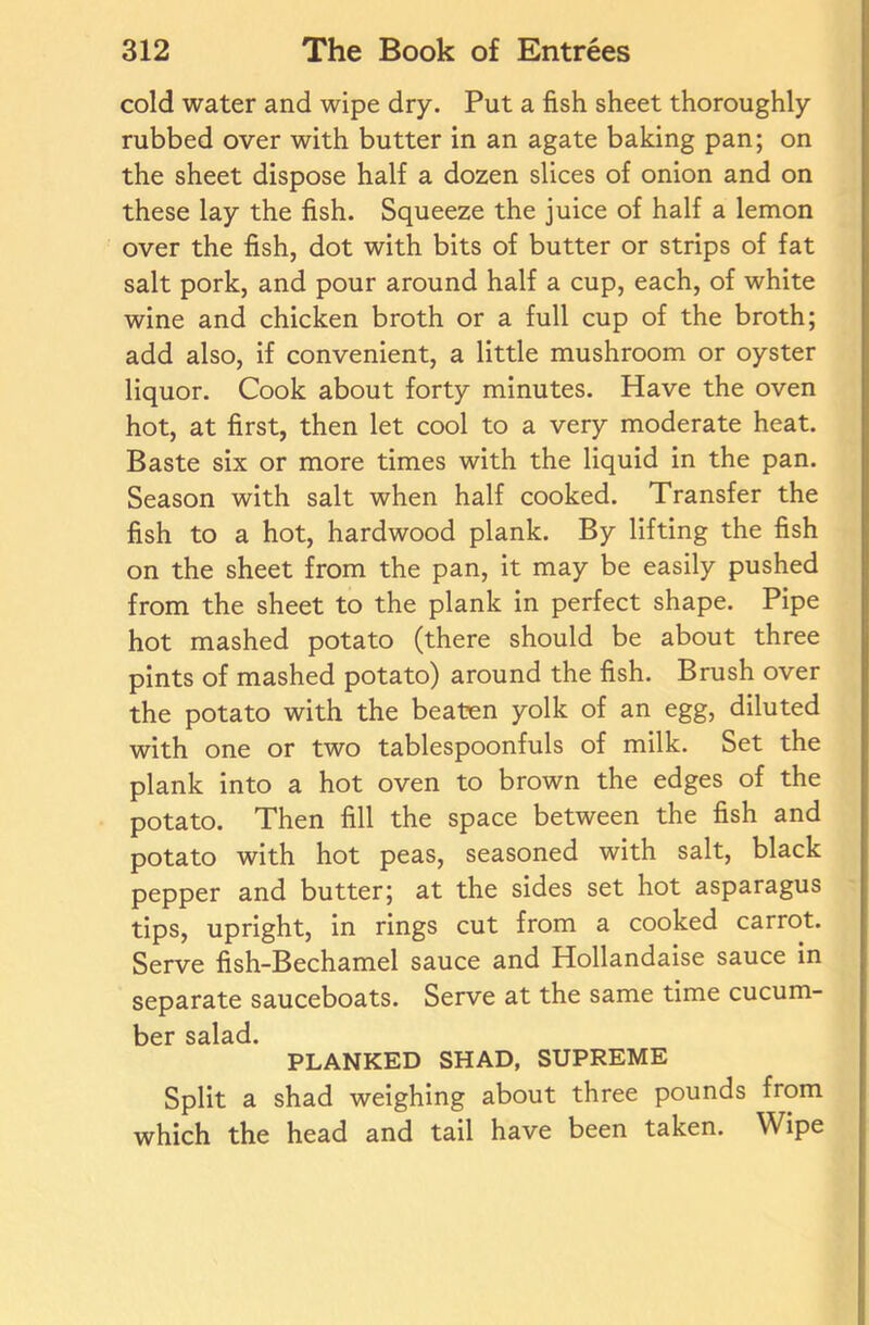 cold water and wipe dry. Put a fish sheet thoroughly rubbed over with butter in an agate baking pan; on the sheet dispose half a dozen slices of onion and on these lay the fish. Squeeze the juice of half a lemon over the fish, dot with bits of butter or strips of fat salt pork, and pour around half a cup, each, of white wine and chicken broth or a full cup of the broth; add also, if convenient, a little mushroom or oyster liquor. Cook about forty minutes. Have the oven hot, at first, then let cool to a very moderate heat. Baste six or more times with the liquid in the pan. Season with salt when half cooked. Transfer the fish to a hot, hardwood plank. By lifting the fish on the sheet from the pan, it may be easily pushed from the sheet to the plank in perfect shape. Pipe hot mashed potato (there should be about three pints of mashed potato) around the fish. Brush over the potato with the beaten yolk of an egg, diluted with one or two tablespoonfuls of milk. Set the plank into a hot oven to brown the edges of the potato. Then fill the space between the fish and potato with hot peas, seasoned with salt, black pepper and butter; at the sides set hot asparagus tips, upright, in rings cut from a cooked carrot. Serve fish-Bechamel sauce and Hollandaise sauce in separate sauceboats. Serve at the same time cucum- bd* salad PLANKED SHAD, SUPREME Split a shad weighing about three pounds from which the head and tail have been taken. Wipe