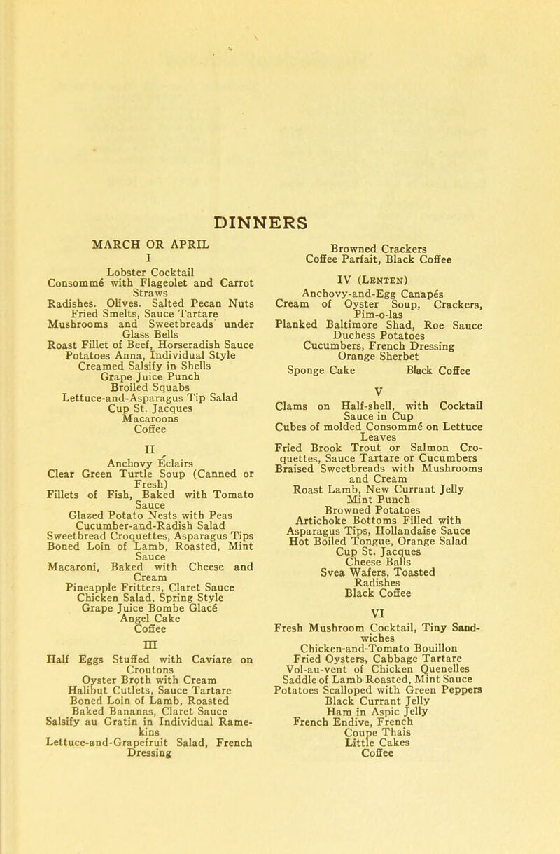 DINNERS MARCH OR APRIL I Lobster Cocktail Consomm6 with Flageolet and Carrot Straws Radishes. Olives. Salted Pecan Nuts Fried Smelts, Sauce Tartare Mushrooms and Sweetbreads under Glass Bells Roast Fillet of Beef, Horseradish Sauce Potatoes Anna, Individual Style Creamed Salsify in Shells Grape Juice Punch Broiled Squabs Lettuce-and-Asparagus Tip Salad Cup St. Jacques Macaroons Coffee II ^ Anchovy Eclairs Clear Green Turtle Soup (Canned or Fresh) Fillets of Fish, Baked with Tomato Sauce Glazed Potato Nests with Peas Cucumber-and-Radish Salad Sweetbread Croquettes, Asparagus Tips Boned Loin of Lamb, Roasted, Mint Sauce Macaroni, Baked with Cheese and Cream Pineapple Fritters, Claret Sauce Chicken Salad, Spring Style Grape Juice Bombe GlacS Angel Cake Coffee m Half Eggs Stuffed with Caviare on Croutons Oyster Brpth with Cream Halibut Cutlets, Sauce Tartare Boned Loin of Lamb, Roasted Baked Bananas, Claret Sauce Salsify au Gratin in Individual Rame- kins Lettuce-and-Grapefruit Salad, French Browned Crackers Coffee Parfait, Black Coffee IV (Lenten) Anchovy-and-Egg Canapes Cream of Oyster Soup, Crackers, Pim-o-las Planked Baltimore Shad, Roe Sauce Duchess Potatoes Cucumbers, French Dressing Orange Sherbet Sponge Cake Black Coffee V Clams on Half-shell, with Cocktail Sauce in Cup Cubes of molded Consomme on Lettuce Leaves Fried Brook Trout or Salmon Cro- quettes, Sauce Tartare or Cucumbers Braised Sweetbreads with Mushrooms and Cream Roast Lamb, New Currant Jelly Mint Punch Browned Potatoes Artichoke Bottoms Filled with Asparagus Tips, Hollandaise Sauce Hot Boiled Tongue, Orange Salad Cup St. Jacques Cheese Balls Svea Wafers, Toasted Radishes Black Coffee VI Fresh Mushroom Cocktail, Tiny Sand- wiches Chicken-and-Tomato Bouillon Fried Oysters, Cabbage Tartare Vol-au-vent of Chicken Quenelles Saddle of Lamb Roasted, Mint Sauce Potatoes Scalloped with Green Peppers Black Currant Jelly Ham in Aspic Jelly French Endive, French Coupe Thais Little Cakes