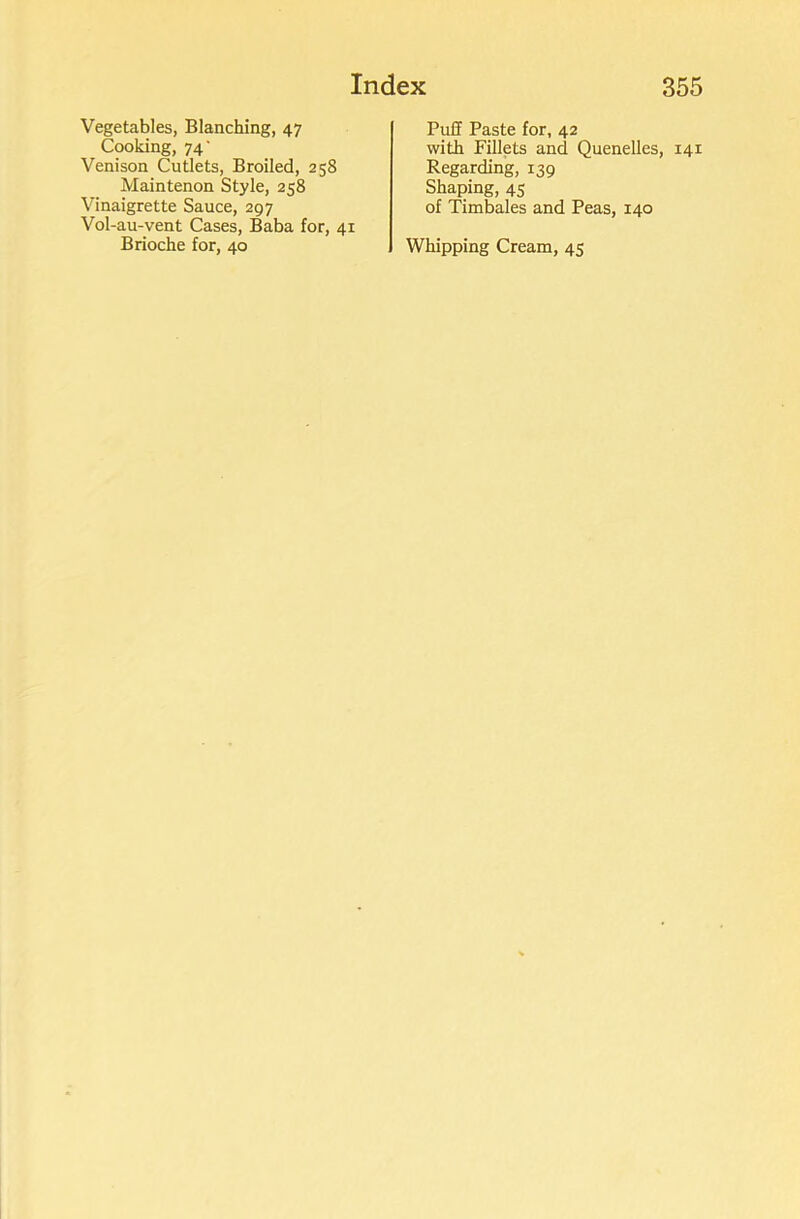 Vegetables, Blanching, 47 Cooking, 74' Venison Cutlets, Broiled, 258 Maintenon Style, 258 Vinaigrette Sauce, 297 Vol-au-vent Cases, Baba for, 41 Brioche for, 40 Puff Paste for, 42 with Fillets and Quenelles, 141 Regarding, 139 Shaping, 45 of Timbales and Peas, 140 Whipping Cream, 45