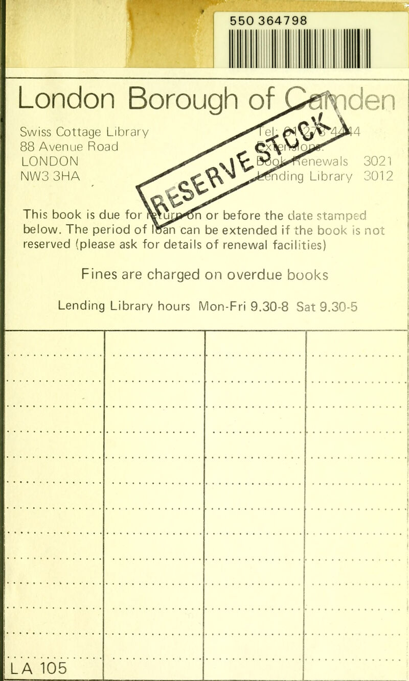 London Borough of This book is due for or before the date stamped below. The period of loan can be extended if the book is not reserved (please ask for details of renewal facilities) Swiss Cottage Library 88 Avenue Road LONDON NW33HA ■ Fines are charged on overdue books Lending Library hours Mon-Fri 9.30-8 Sat 9.30-5 - LA 105