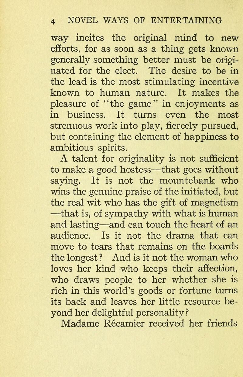way incites the original mind to new efforts, for as soon as a thing gets known generally something better must be origi- nated for the elect. The desire to be in the lead is the most stimulating incentive known to human nature. It makes the pleasure of “the game” in enjoyments as in business. It turns even the most strenuous work into play, fiercely pursued, but containing the element of happiness to ambitious spirits. A talent for originality is not sufficient to make a good hostess—that goes without saying. It is not the mountebank who wins the genuine praise of the initiated, but the real wit who has the gift of magnetism —that is, of sympathy with what is human and lasting—and can touch the heart of an audience. Is it not the drama that can move to tears that remains on the boards the longest ? And is it not the woman who loves her kind who keeps their affection, who draws people to her whether she is rich in this world’s goods or fortune turns its back and leaves her little resource be- yond her delightful personality ? Madame Recamier received her friends