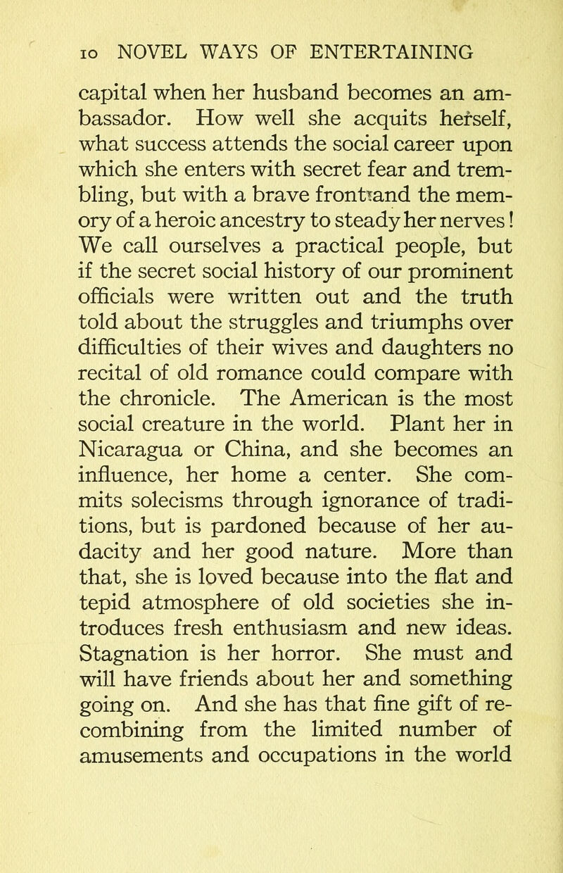 capital when her husband becomes an am- bassador. How well she acquits herself, what success attends the social career upon which she enters with secret fear and trem- bling, but with a brave frontmnd the mem- ory of a heroic ancestry to steady her nerves! We call ourselves a practical people, but if the secret social history of our prominent officials were written out and the truth told about the struggles and triumphs over difficulties of their wives and daughters no recital of old romance could compare with the chronicle. The American is the most social creature in the world. Plant her in Nicaragua or China, and she becomes an influence, her home a center. She com- mits solecisms through ignorance of tradi- tions, but is pardoned because of her au- dacity and her good nature. More than that, she is loved because into the flat and tepid atmosphere of old societies she in- troduces fresh enthusiasm and new ideas. Stagnation is her horror. She must and will have friends about her and something going on. And she has that fine gift of re- combining from the limited number of amusements and occupations in the world