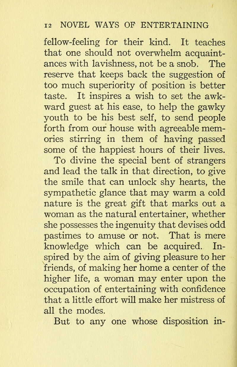fellow-feeling for their kind. It teaches that one should not overwhelm acquaint- ances with lavishness, not be a snob. The reserve that keeps back the suggestion of too much superiority of position is better taste. It inspires a wish to set the awk- ward guest at his ease, to help the gawky youth to be his best self, to send people forth from our house with agreeable mem- ories stirring in them of having passed some of the happiest hours of their lives. To divine the special bent of strangers and lead the talk in that direction, to give the smile that can unlock shy hearts, the sympathetic glance that may warm a cold nature is the great gift that marks out a woman as the natural entertainer, whether she possesses the ingenuity that devises odd pastimes to amuse or not. That is mere knowledge which can be acquired. In- spired by the aim of giving pleasure to her friends, of making her home a center of the higher life, a woman may enter upon the occupation of entertaining with confidence that a little effort will make her mistress of all the modes. But to any one whose disposition in-