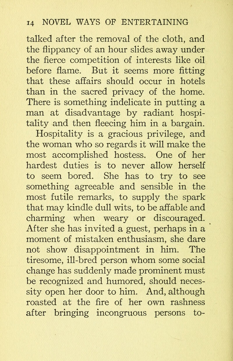 talked after the removal of the cloth, and the flippancy of an hour slides away under the fierce competition of interests like oil before flame. But it seems more fitting that these affairs should occur in hotels than in the sacred privacy of the home. There is something indelicate in putting a man at disadvantage by radiant hospi- tality and then fleecing him in a bargain. Hospitality is a gracious privilege, and the woman who so regards it will make the most accomplished hostess. One of her hardest duties is to never allow herself to seem bored. She has to try to see something agreeable and sensible in the most futile remarks, to supply the spark that may kindle dull wits, to be affable and charming when weary or discouraged. After she has invited a guest, perhaps in a moment of mistaken enthusiasm, she dare not show disappointment in him. The tiresome, ill-bred person whom some social change has suddenly made prominent must be recognized and humored, should neces- sity open her door to him. And, although roasted at the fire of her own rashness after bringing incongruous persons to-