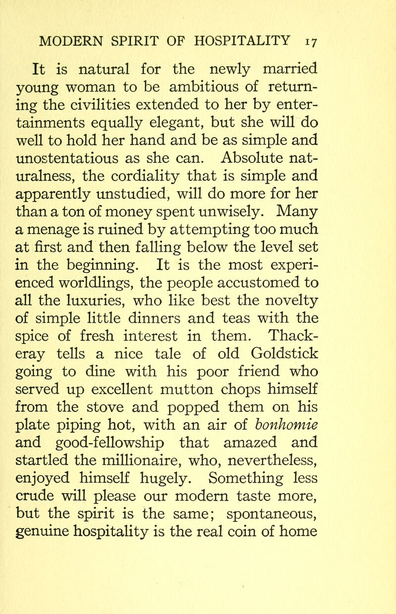 It is natural for the newly married young woman to be ambitious of return- ing the civilities extended to her by enter- tainments equally elegant, but she will do well to hold her hand and be as simple and unostentatious as she can. Absolute nat- uralness, the cordiality that is simple and apparently unstudied, will do more for her than a ton of money spent unwisely. Many a menage is ruined by attempting too much at first and then falling below the level set in the beginning. It is the most experi- enced worldlings, the people accustomed to all the luxuries, who like best the novelty of simple little dinners and teas with the spice of fresh interest in them. Thack- eray tells a nice tale of old Goldstick going to dine with his poor friend who served up excellent mutton chops himself from the stove and popped them on his plate piping hot, with an air of bonhomie and good-fellowship that amazed and startled the millionaire, who, nevertheless, enjoyed himself hugely. Something less crude will please our modern taste more, but the spirit is the same; spontaneous, genuine hospitality is the real coin of home