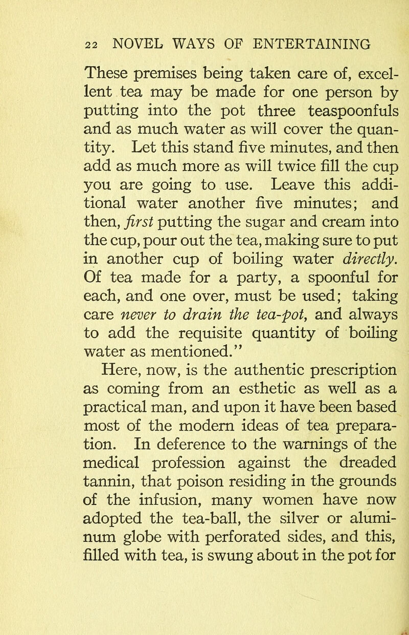 These premises being taken care of, excel- lent tea may be made for one person by putting into the pot three teaspoonfuls and as much water as will cover the quan- tity. Let this stand five minutes, and then add as much more as will twice fill the cup you are going to use. Leave this addi- tional water another five minutes; and then, first putting the sugar and cream into the cup, pour out the tea, making sure to put in another cup of boiling water directly. Of tea made for a party, a spoonful for each, and one over, must be used; taking care never to drain the tea-pot, and always to add the requisite quantity of boiling water as mentioned.” Here, now, is the authentic prescription as coming from an esthetic as well as a practical man, and upon it have been based most of the modern ideas of tea prepara- tion. In deference to the warnings of the medical profession against the dreaded tannin, that poison residing in the grounds of the infusion, many women have now adopted the tea-ball, the silver or alumi- num globe with perforated sides, and this, filled with tea, is swung about in the pot for