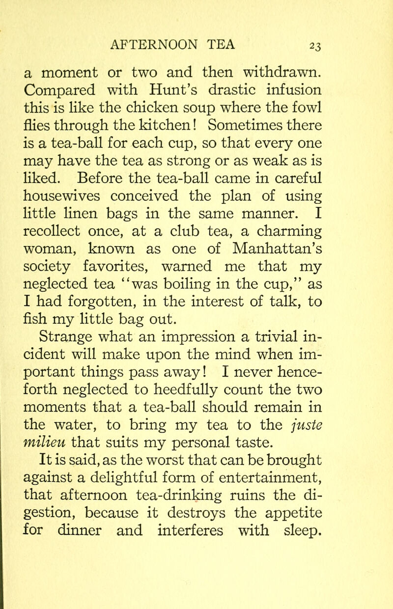 a moment or two and then withdrawn. Compared with Hunt’s drastic infusion this is like the chicken soup where the fowl flies through the kitchen! Sometimes there is a tea-ball for each cup, so that every one may have the tea as strong or as weak as is liked. Before the tea-ball came in careful housewives conceived the plan of using little linen bags in the same manner. I recollect once, at a club tea, a charming woman, known as one of Manhattan’s society favorites, warned me that my neglected tea “was boiling in the cup,” as I had forgotten, in the interest of talk, to fish my little bag out. Strange what an impression a trivial in- cident will make upon the mind when im- portant things pass away! I never hence- forth neglected to heedfully count the two moments that a tea-ball should remain in the water, to bring my tea to the juste milieu that suits my personal taste. It is said, as the worst that can be brought against a delightful form of entertainment, that afternoon tea-drinking ruins the di- gestion, because it destroys the appetite for dinner and interferes with sleep.